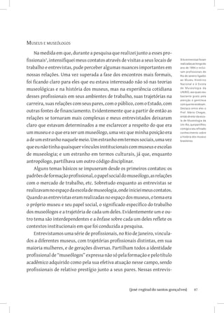 Museus e museólogos
     Na medida em que, durante a pesquisa que realizei junto a esses pro-
fissionais, intensifiquei meus contatos através de visitas a seus locais de   3 As entrevistas foram
                                                                               realizadas ao longo do
trabalho e entrevistas, pude perceber algumas nuances importantes em           ano de 1994 e incluí-
                                                                               ram profissionais do
nossas relações. Uma vez superada a fase dos encontros mais formais,           Rio de Janeiro ligados

foi ficando claro para eles que eu estava interessado não só nas teorias
                                                                               ao Museu Histórico
                                                                               Nacional e à Escola

museológicas e na história dos museus, mas na experiência cotidiana            d e M us e o l o gia da
                                                                               UNIRIO, aos quais sou
desses profissionais em seus ambientes de trabalho, suas trajetórias na        bastante grato pela
                                                                               atenção e gentileza
carreira, suas relações com seus pares, com o público, com o Estado, com       com que me recebram.
                                                                               Destaco entre eles o
outras fontes de financiamento. Evidentemente que a partir de então as         Prof. Mário Chagas,

relações se tornaram mais complexas e meus entrevistados deixaram              então diretor da esco-
                                                                               la de Museologia da
claro que estavam determinados a me esclarecer a respeito do que era           Uni-Rio, que partilhou
                                                                               comigo o seu refinado
um museu e o que era ser um museólogo, uma vez que minha posição era           conhecimento sobre
                                                                               a história dos museus
a de um estranho naquele meio. Um estranho em termos sociais, uma vez          brasileiros.

que eu não tinha quaisquer vínculos institucionais com museus e escolas
de museologia; e um estranho em termos culturais, já que, enquanto
antropólogo, partilhava um outro código disciplinar.
     Alguns temas básicos se impuseram desde os primeiros contatos: os
padrões de formação profissional, o papel social do museólogo, as relações
com o mercado de trabalho, etc. Sobretudo enquanto as entrevistas se
realizavam no espaço da escola de museologia, onde iniciei meus contatos.
Quando as entrevistas eram realizadas no espaço dos museus, o tema era
o próprio museu e seu papel social, o significado específico do trabalho
dos museólogos e a trajetória de cada um deles. Evidentemente um e ou-
tro tema são interdependentes e a ênfase sobre cada um deles reflete os
contextos institucionais em que foi conduzida a pesquisa.
     Entrevistamos uma série de profissionais, no Rio de Janeiro, vincula-
dos a diferentes museus, com trajetórias profissionais distintas, em sua
maioria mulheres, e de gerações diversas. Partilham todos a identidade
profissional de “museólogos” expressa não só pela formação e pelo título
acadêmico adquirido como pela sua efetiva atuação nesse campo, sendo
profissionais de relativo prestígio junto a seus pares. Nessas entrevis-


                          		
                           {josé reginaldo santos gonçalves}                               87
 