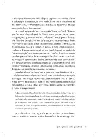 já não seja mais nenhuma novidade para os profissionais desse campo,
os debates por ela gerados, de certo modo, fazem sentir seus efeitos até
hoje e oferecem as coordenadas para a identificação das diversas posições
atualmente dentro desse campo.
     Na verdade a expressão “nova museologia” é uma espécie de “discurso
guarda-chuva”, abrigando posições diferentes mas que mantêm em comum
sua oposição ao que seria o museu “tradicional”. Menos que um discurso
com fronteiras disciplinares bem definidas, trata-se antes de tudo de um
“movimento” que veio a afetar amplamente os padrões de formação de
profissionais de museus e colocar em questão o papel social dessas insti-
tuições em diversos países, incluindo-se o Brasil. Segundo os teóricos da
“nova museologia”, os museus devem assumir a sua função eminentemente
social e superar os limites de uma concepção de cultura restrita à produção
e circulação de bens culturais da elite, projetando-se assim como institui-
ções afinadas com uma sociedade democrática. O “museu tradicional” seria
elitista e voltado para si mesmo, distanciado do cotidiano dos indivíduos e
dos grupos que compõem as modernas sociedades.
     Uma obra coletiva publicada na França em 1985, significativamente in-
titulada Nouvelles Museologies, organizada por Alain Nicolas e editada pela
associação “Muséologie Nouvelle et Experimentation Sociale” (MNES)
expõe, através de entrevistas e artigos de diversos autores sobre museus
e museologia, algumas idéias e propostas básicas desse “movimento”.
Segundo seu organizador:

   “ ...[a Associação]...’Museologie Nouvelle et Experimentation Sociale’ reúne pro-
   fissionais dos campos da cultura, do ensino e da comunicação, e também [pessoas
   escolhidas] pelas comunidades locais. Ela faz parte de uma corrente internacional
   que visa reestruturar, animar e democratizar tudo o que diz respeito à memória
   coletiva e à criação e, mais particularmente, ao fenômeno museal atualmente em
   plena renovação” (Nicolas 1985).

    No prefácio dessa obra, Hughes de Varine, um dos criadores do con-
ceito de “ecomuseu”, faz uma espécie de manifesto do “Museologie Nou-



                             		
                              {josé reginaldo santos gonçalves}                        89
 