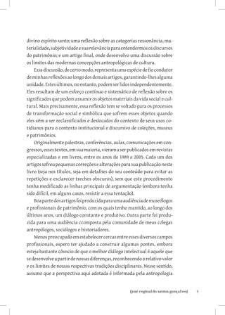 divino espírito santo; uma reflexão sobre as categorias ressonância, ma-
terialidade, subjetividade e sua relevância para entendermos os discursos
do patrimônio; e um artigo final, onde desenvolvo uma discussão sobre
os limites das modernas concepções antropológicas de cultura.
    Essa discussão, de certo modo, representa uma espécie de fio condutor
de minhas reflexões ao longo dos demais artigos, garantindo-lhes alguma
unidade. Estes últimos, no entanto, podem ser lidos independentemente.
Eles resultam de um esforço contínuo e sistemático de reflexão sobre os
significados que podem assumir os objetos materiais da vida social e cul-
tural. Mais precisamente, essa reflexão tem se voltado para os processos
de transformação social e simbólica que sofrem esses objetos quando
eles vêm a ser reclassificados e deslocados do contexto de seus usos co-
tidianos para o contexto institucional e discursivo de coleções, museus
e patrimônios.
    Originalmente palestras, conferências, aulas, comunicações em con-
gressos, esses textos, em sua maioria, vieram a ser publicados em revistas
especializadas e em livros, entre os anos de 1989 e 2005. Cada um dos
artigos sofreu pequenas correções e alterações para sua publicação neste
livro (seja nos títulos, seja em detalhes do seu conteúdo para evitar as
repetições e esclarecer trechos obscuros), sem que este procedimento
tenha modificado as linhas principais de argumentação (embora tenha
sido difícil, em alguns casos, resistir a essa tentação).
    Boa parte dos artigos foi produzida para uma audiência de museólogos
e profissionais de patrimônio, com os quais tenho mantido, ao longo dos
últimos anos, um diálogo constante e produtivo. Outra parte foi produ-
zida para uma audiência ccomposta pela comunidade de meus colegas
antropólogos, sociólogos e historiadores.
    Menos preocupado em estabelecer cercas entre esses diversos campos
profissionais, espero ter ajudado a construir algumas pontes, embora
esteja bastante côsncio de que o melhor diálogo intelectual é aquele que
se desenvolve a partir de nossas diferenças, reconhecendo o relativo valor
e os limites de nossas respectivas tradições disciplinares. Nesse sentido,
assumo que a perspectiva aqui adotada é informada pela antropologia


                          		
                           {josé reginaldo santos gonçalves}                 
 