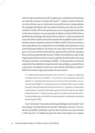 velle et Experimentation Sociale”: propõe que os profissionais de museu,
              ou como ele os chama, “les gens de musée” “...tomem a palavra fora dos
              circuitos oficiais; que se expressem como profissionais e pesquisadores
              de sua própria disciplina, face aos teóricos de fora, aos críticos e aos fun-
              cionários” (1985). Afirma ele que deve procurar uma geração interessada
              no homem e no que é vivo, em oposição ao objeto e à morte (1985). Sobre a
              profissão de museólogo, afirma que ela se constitui “...pelo nascimento de
              uma consciência coletiva de pertencimento, de um projeto comum, de in-
              teresses comuns, de práticas comuns” (1985). E ainda: “Como movimento, a
              associação destaca seu compromisso na sociedade contemporânea. Como
              união de grupos políticos, ela coloca em causa não as técnicas museoló-
              gicas, mas suas missões fundamentais, seja para lhes valorizar, seja para
              lhes contestar propondo alternativas” (1985). Assim, diferenciando-se das
              organizações internacionais, as quais, segundo ele, pretendem criar uma
              disciplina científica, a museologia, o MNES “...tenta aqui abrir um meio de
              expressão à diversidade de comportamentos museológicos, a experiências
              e pesquisas. Seu objetivo é provocar uma reflexão individual e coletiva”
              (1985). Ele enumera alguns princípios do movimento:

                  “1. “o objeto está ao serviço do homem e não o inverso”; 2. “o tempo e o espaço não
                  se fecham entre muros e paredes”; 3. “a arte não é a única expressão cultural do
                  homem”; 4. “o profissional de museu é um ser social, um ator da mudança, um ser-
                  vidor da comunidade”; 5. “o visitante não é um consumidor dócil, mas um criador
                  que pode e deve participar da construção do futuro”; 6. “a pesquisa, a conservação,
                  a apresentação, a animação são funções, grupos de técnicas, mas em caso algum
                  missões do museu”; 7. “por que o museu, para nós, é ou deve ser um dos instrumen-
                  tos mais perfeitos que a sociedade se deu para preparar e acompanhar sua própria
                  transformação” (1985).

                  Esses “princípios” resumem a orientação ideológica da chamada “nova
              museologia”. Estamos diante de uma das “ideologias culturais” nas mo-
              dernas sociedades ocidentais cujo foco são os museus ou o que chamam
              o “fato museal”, na medida em que este não se restringiria aos espaços



90	   {antropologia dos objetos: coleções, museus e patrimônios}
 