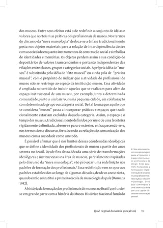 dos museus. Entre seus efeitos está o de redefinir o conjunto de idéias e
valores que norteiam as práticas dos profissionais de museu. Nos termos
do discurso da “nova museologia” desloca-se a ênfase tradicionalmente
posta nos objetos materiais para a relação de interdependência destes
com a sociedade enquanto instrumentos de construção social e simbólica
de identidades e memórias. Os objetos perdem assim a sua condição de
depositários de valores transcendentes e portanto independentes das
relações entre classes, grupos e categorias sociais. A própria idéia de “mu-
seu” é substituída pela idéia de “fato museal” ou ainda pela de “prática
museal”, com o propósito de indicar que a atividade do profissional de
museu não se restringe ao espaço da instituição museu. Essa atividade
é ampliada no sentido de incluir aquelas que se realizam para além do
espaço institucional de um museu, por exemplo junto a determinada
comunidade, junto a um bairro, numa pequena cidade, em colaboração
com determinado grupo ou categoria social. De tal forma que aquilo que
se considera “museu” passa a incorporar práticas e espaços que tradi-
cionalmente estariam excluídas daquela categoria. Assim, o espaço e o
tempo dos museus, tradicionalmente definidos por meio de uma fronteira
rigidamente delimitada, abrem-se para o exterior, enfraquecendo-se e,
nos termos desse discurso, fortalecendo as relações de comunicação dos
museus com a sociedade como um todo.
    É possível afirmar que é nos limites dessas coordenadas ideológicas
que se define a identidade dos profissionais de museu a partir dos anos
                                                                               4 Nos anos noventa,
setenta no Brasil. Desde fins dessa década uma série de transformações         um novo personagem
                                                                               passa a freqüentar o
ideológicas e institucionais na área de museus, parcialmente inspiradas        espaço dos museus:

pelo discurso da “nova museologia”, vão provocar uma redefinição nos           os profissionais de
                                                                               design. Estes assu-

padrões de formação dos profissionais. Essa redefinição vem se opor aos       mem, muitas vezes, a
                                                                               formulação e imple-
padrões estabelecidos ao longo de algumas décadas, desde os anos trinta,       mentação de projetos
                                                                               museográficos em co-
quando então se institui a primeira escola de museologia do país (Dumans       laboração ou não com
                                                                               mus e ól o gos . D e vo
1942).                                                                         e s s e come nt ár io a

    A história da formação dos profissionais de museus no Brasil confunde-     uma observação feita
                                                                               por Lucia Lippi de Oli-
se em grande parte com a história do Museu Histórico Nacional fundado          veira em comunicação
                                                                               pessoal.




                          		91
                           {josé reginaldo santos gonçalves}
 