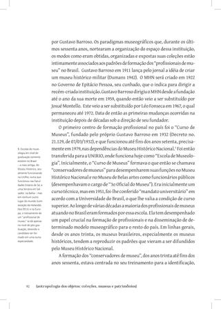 por Gustavo Barroso. Os paradigmas museográficos que, durante os últi-
                         mos sessenta anos, nortearam a organização do espaço dessa instituição,
                         os modos como eram obtidas, organizadas e expostas suas coleções estão
                         intimamente associados aos padrões de formação dos “profissionais de mu-
                         seu” no Brasil. Gustavo Barroso em 1911 lança pelo jornal a idéia de criar
                         um museu histórico militar (Dumans 1942). O MHN será criado em 1922
                         no Governo de Epitácio Pessoa, seu cunhado, que o indica para dirigir a
                         recém-criada instituição. Gustavo Barroso dirigiu o MHN desde a fundação
                         até o ano da sua morte em 1959, quando então veio a ser substituído por
                         Josué Montello. Este veio a ser substituído por Léo Fonseca em 1967, o qual
                         permaneceu até 1972. Data de então as primeiras mudanças ocorridas na
                         instituição depois de décadas sob a direção de seu fundador.
                             O primeiro centro de formação profissional no país foi o “Curso de
                         Museus”, fundado pelo próprio Gustavo Barroso em 1932 (Decreto no.
                         21.129, de 07/03/1932), e que funcionou até fins dos anos setenta, precisa-
5 Escolas de muse-       mente em 1979, nas dependências do Museu Histórico Nacional. Foi então
ologia em nível de
graduação somente        transferida para a UNIRIO, onde funciona hoje como “Escola de Museolo-
                         gia”. Inicialmente, o “Curso de Museus” formava o que então se chamava
existem no Brasil
– a mais antiga, do
Museu Histórico, atu-
almente funcionando
                         “conservadores de museus” para desempenharem suas funções no Museu
na UniRio; outra que     Histórico Nacional e no Museu de Belas artes como funcionários públicos
funcionou nas Facul-
dades Estácio de Sá; e   (desempenhavam o cargo de “3o Oficial do Museu”). Era inicialmente um
uma terceira em Sal-
vador, na Bahia – mas    curso técnico, mas em 1951, foi-lhe conferido “mandato universitário” em
em nenhum outro
lugar do mundo (com
                         acordo com a Universidade do Brasil, o que lhe valia a condição de curso
exceção da Holanda).     superior. Ao longo de várias décadas a maioria dos profissionais de museus
Nos EEUU e na Euro-
pa, o treinamento de     atuando no Brasil eram formados por essa escola. Ela tem desempenhado
um “profissional de
museu” se dá apenas      um papel crucial na formação de profissionais e na disseminação de de-
                         terminado modelo museográfico para o resto do país. Em linhas gerais,
no nível de pós-gra-
duação, devendo o
candidato ser for-
mado em uma outra
                         desde os anos trinta, os museus brasileiros, especialmente os museus
especialidade.           históricos, tendem a reproduzir os padrões que vieram a ser difundidos
                         pelo Museu Histórico Nacional.
                             A formação dos “conservadores de museu”, dos anos trinta até fins dos
                         anos sessenta, estava centrada no seu treinamento para a identificação,



       92	      {antropologia dos objetos: coleções, museus e patrimônios}
 