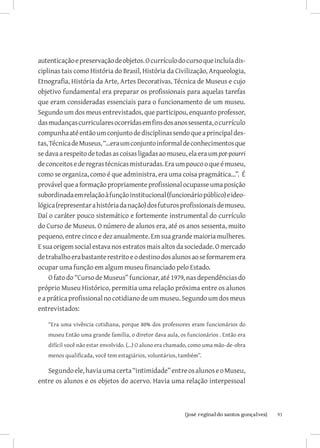 autenticação e preservação de objetos. O currículo do curso que incluía dis-
ciplinas tais como História do Brasil, História da Civilização, Arqueologia,
Etnografia, História da Arte, Artes Decorativas, Técnica de Museus e cujo
objetivo fundamental era preparar os profissionais para aquelas tarefas
que eram consideradas essenciais para o funcionamento de um museu.
Segundo um dos meus entrevistados, que participou, enquanto professor,
das mudanças curriculares ocorridas em fins dos anos sessenta, o currículo
compunha até então um conjunto de disciplinas sendo que a principal des-
tas, Técnica de Museus, “...era um conjunto informal de conhecimentos que
se dava a respeito de todas as coisas ligadas ao museu, ela era um pot-pourri
de conceitos e de regras técnicas misturadas. Era um pouco o que é museu,
como se organiza, como é que administra, era uma coisa pragmática...”. É
provável que a formação propriamente profissional ocupasse uma posição
subordinada em relação à função institucional (funcionário público) e ideo-
lógica (representar a história da nação) dos futuros profissionais de museu.
Daí o caráter pouco sistemático e fortemente instrumental do currículo
do Curso de Museus. O número de alunos era, até os anos sessenta, muito
pequeno, entre cinco e dez anualmente. Em sua grande maioria mulheres.
E sua origem social estava nos estratos mais altos da sociedade. O mercado
de trabalho era bastante restrito e o destino dos alunos ao se formarem era
ocupar uma função em algum museu financiado pelo Estado.
    O fato do “Curso de Museus” funcionar, até 1979, nas dependências do
próprio Museu Histórico, permitia uma relação próxima entre os alunos
e a prática profissional no cotidiano de um museu. Segundo um dos meus
entrevistados:

   “Era uma vivência cotidiana, porque 80% dos professores eram funcionários do
   museu Então uma grande família, o diretor dava aula, os funcionários . Então era
   difícil você não estar envolvido. (...) O aluno era chamado, como uma mão-de-obra
   menos qualificada, você tem estagiários, voluntários, também”.

   Segundo ele, havia uma certa “intimidade” entre os alunos e o Museu,
entre os alunos e os objetos do acervo. Havia uma relação interpessoal



                            		
                             {josé reginaldo santos gonçalves}                         93
 