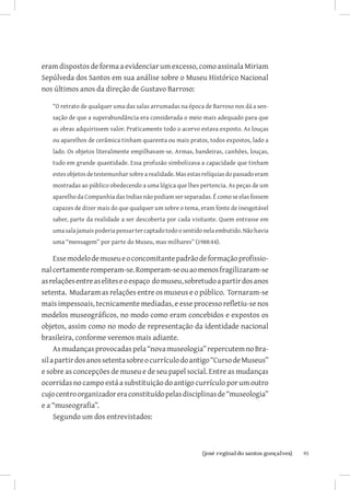 eram dispostos de forma a evidenciar um excesso, como assinala Miriam
Sepúlveda dos Santos em sua análise sobre o Museu Histórico Nacional
nos últimos anos da direção de Gustavo Barroso:

   “O retrato de qualquer uma das salas arrumadas na época de Barroso nos dá a sen-
   sação de que a superabundância era considerada o meio mais adequado para que
   as obras adquirissem valor. Praticamente todo o acervo estava exposto. As louças
   ou aparelhos de cerâmica tinham quarenta ou mais pratos, todos expostos, lado a
   lado. Os objetos literalmente empilhavam-se. Armas, bandeiras, canhões, louças,
   tudo em grande quantidade. Essa profusão simbolizava a capacidade que tinham
   estes objetos de testemunhar sobre a realidade. Mas estas relíquias do passado eram
   mostradas ao público obedecendo a uma lógica que lhes pertencia. As peças de um
   aparelho da Companhia das Indias não podiam ser separadas. É como se elas fossem
   capazes de dizer mais do que qualquer um sobre o tema, eram fonte de inesgotável
   saber, parte da realidade a ser descoberta por cada visitante. Quem entrasse em
   uma sala jamais poderia pensar ter captado todo o sentido nela embutido. Não havia
   uma “mensagem” por parte do Museu, mas milhares” (1988:44).

     Esse modelo de museu e o concomitante padrão de formação profissio-
nal certamente romperam-se. Romperam-se ou ao menos fragilizaram-se
as relações entre as elites e o espaço do museu, sobretudo a partir dos anos
setenta. Mudaram as relações entre os museus e o público. Tornaram-se
mais impessoais, tecnicamente mediadas, e esse processo refletiu-se nos
modelos museográficos, no modo como eram concebidos e expostos os
objetos, assim como no modo de representação da identidade nacional
brasileira, conforme veremos mais adiante.
     As mudanças provocadas pela “nova museologia” repercutem no Bra-
sil a partir dos anos setenta sobre o currículo do antigo “Curso de Museus”
e sobre as concepções de museu e de seu papel social. Entre as mudanças
ocorridas no campo está a substituição do antigo currículo por um outro
cujo centro organizador era constituído pelas disciplinas de “museologia”
e a “museografia”.
     Segundo um dos entrevistados:



                             		95
                              {josé reginaldo santos gonçalves}
 