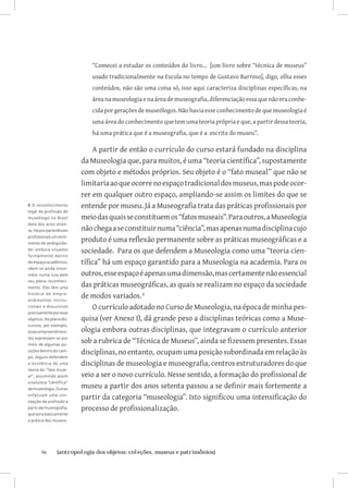 “Comecei a estudar os conteúdos do livro... [um livro sobre “técnica de museus”
                             usado tradicionalmente na Escola no tempo de Gustavo Barroso], digo, olha esses
                             conteúdos, não são uma coisa só, isso aqui caracteriza disciplinas específicas, na
                             área na museologia e na área de museografia, diferenciação essa que não era conhe-
                             cida por gerações de museólogos. Não havia esse conhecimento de que museologia é
                             uma área do conhecimento que tem uma teoria própria e que, a partir dessa teoria,
                             há uma prática que é a museografia, que é a escrita do museu”.

                               A partir de então o currículo do curso estará fundado na disciplina
                          da Museologia que, para muitos, é uma “teoria científica”, supostamente
                          com objeto e métodos próprios. Seu objeto é o “fato museal” que não se
                          limitaria ao que ocorre no espaço tradicional dos museus, mas pode ocor-
                          rer em qualquer outro espaço, ampliando-se assim os limites do que se
6 O reconhecimento        entende por museu. Já a Museografia trata das práticas profissionais por
legal da profissão de
museólogo no Brasil       meio das quais se constituem os “fatos museais”. Para outros, a Museologia
data dos anos oiten-
ta. Há por parte desses   não chega a se constituir numa “ciência”, mas apenas numa disciplina cujo
profissionais um senti-
mento de ambigüida-
                          produto é uma reflexão permanente sobre as práticas museográficas e a
de: embora situados
                          sociedade. Para os que defendem a Museologia como uma “teoria cien-
formalmente dentro
do espaço acadêmico,      tífica” há um espaço garantido para a Museologia na academia. Para os
vêem-se ainda envol-
vidos numa luta pelo      outros, esse espaço é apenas uma dimensão, mas certamente não essencial
seu pleno reconheci-
mento. Eles têm uma       das práticas museográficas, as quais se realizam no espaço da sociedade
história de empre -
endimentos institu-
                          de modos variados. 
cionais e discursivos          O currículo adotado no Curso de Museologia, na época de minha pes-
precisamente por esse
objetivo. No plano dis-   quisa (ver Anexo I), dá grande peso a disciplinas teóricas como a Muse-
cursivo, por exemplo,
esses empreendimen-       ologia embora outras disciplinas, que integravam o currículo anterior
tos expressam-se por
meio de algumas po-
                          sob a rubrica de “Técnica de Museus”, ainda se fizessem presentes. Essas
sições dentro do cam-
                          disciplinas, no entanto, ocupam uma posição subordinada em relação às
po. Alguns defendem
a existência de uma       disciplinas de museologia e museografia, centros estruturadores do que
teoria do “fato muse-
al”, assumindo assim      veio a ser o novo currículo. Nesse sentido, a formação do profissional de
a natureza “científica”
da museologia. Outras     museu a partir dos anos setenta passou a se definir mais fortemente a
enfatizam uma con-
cepção da profissão a
                          partir da categoria “museologia”. Isto significou uma intensificação do
partir da museografia,    processo de profissionalização.
que seria basicamente
a prática dos museus.




       96	      {antropologia dos objetos: coleções, museus e patrimônios}
 