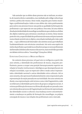 Vale assinalar que os efeitos desse processo não se realizam, no entan-
to, de maneira direta e automática, mas mediados pelo código cultural que
norteia a prática dos museus. Desse modo, enquanto para muitos museó-
logos a profissionalização e todos os seus efeitos são vistos positivamente;
para outros esse processo trouxe uma perda na qualidade da formação dos
profissionais e que repercute em suas práticas. Para estes, há uma relativa
dissolução da identidade do museólogo na medida em que se deslocou a ênfase
dos objetos materiais para estruturas conceituais ou textos. Desse mesmo
ponto de vista, a especificidade dos profissionais de museu está precisamente
numa relação sensível com os objetos, uma relação mediada pela visão e pelo
tato, – o que o diferencia do historiador e do cientista social, que trabalham
fundamentalmente com estruturas conceituais. Isto seria uma espécie de
núcleo da profissão e que tenderia a se dissolver porque os novos profissionais
são formados à distância dos museus e dos acervos, mais envolvidos que estão
em debates teóricos sobre a “museologia” (Gonçalves 2003a).

Estruturas Conceituais e a Magia dos Objetos
    No contexto desse processo, tal qual este se configurou a partir dos
anos setenta, a identidade dos profissionais de museu, enquanto pro-
fissionais, passou a ocupar uma posição hierarquicamente superior em
relação às funções institucionais e ideológicas que desempenhavam em
relação à sociedade, o que vai repercutir sobre o modo como é represen-
tada a identidade nacional e outras identidades sócio-culturais. Até os
anos sessenta, eles operavam fundamentalmente como responsáveis pela
representação da nação pensada em sua totalidade. Dos anos setenta em
diante, essa representação cede terreno a uma visão fragmentária, onde
se enfatizam as identidades particulares de grupos e categorias sociais. A
extensa proliferação de museus na última década pode ser pensada como
um sintoma desse processo de fragmentação nas formas de representação
das identidades sociais e culturais. Essa mudança ocorre concomitante-
mente a mudanças no padrão de formação dos museólogos, na própria
concepção de museu e nas relações dos profissionais com o mercado.



                           		
                            {josé reginaldo santos gonçalves}                     97
 