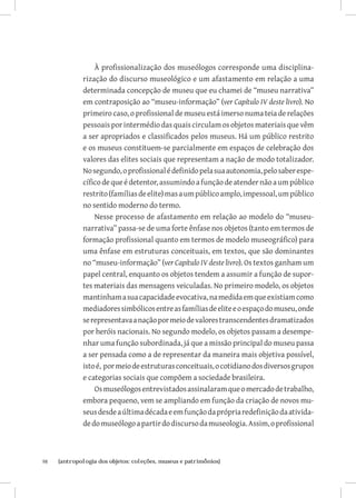 À profissionalização dos museólogos corresponde uma disciplina-
              rização do discurso museológico e um afastamento em relação a uma
              determinada concepção de museu que eu chamei de “museu narrativa”
              em contraposição ao “museu-informação” (ver Capítulo IV deste livro). No
              primeiro caso, o profissional de museu está imerso numa teia de relações
              pessoais por intermédio das quais circulam os objetos materiais que vêm
              a ser apropriados e classificados pelos museus. Há um público restrito
              e os museus constituem-se parcialmente em espaços de celebração dos
              valores das elites sociais que representam a nação de modo totalizador.
              No segundo, o profissional é definido pela sua autonomia, pelo saber espe-
              cífico de que é detentor, assumindo a função de atender não a um público
              restrito (famílias de elite) mas a um público amplo, impessoal, um público
              no sentido moderno do termo.
                  Nesse processo de afastamento em relação ao modelo do “museu-
              narrativa” passa-se de uma forte ênfase nos objetos (tanto em termos de
              formação profissional quanto em termos de modelo museográfico) para
              uma ênfase em estruturas conceituais, em textos, que são dominantes
              no “museu-informação” (ver Capítulo IV deste livro). Os textos ganham um
              papel central, enquanto os objetos tendem a assumir a função de supor-
              tes materiais das mensagens veiculadas. No primeiro modelo, os objetos
              mantinham a sua capacidade evocativa, na medida em que existiam como
              mediadores simbólicos entre as famílias de elite e o espaço do museu, onde
              se representava a nação por meio de valores transcendentes dramatizados
              por heróis nacionais. No segundo modelo, os objetos passam a desempe-
              nhar uma função subordinada, já que a missão principal do museu passa
              a ser pensada como a de representar da maneira mais objetiva possível,
              isto é, por meio de estruturas conceituais, o cotidiano dos diversos grupos
              e categorias sociais que compõem a sociedade brasileira.
                  Os museólogos entrevistados assinalaram que o mercado de trabalho,
              embora pequeno, vem se ampliando em função da criação de novos mu-
              seus desde a última década e em função da própria redefinição da ativida-
              de do museólogo a partir do discurso da museologia. Assim, o profissional



98	   {antropologia dos objetos: coleções, museus e patrimônios}
 