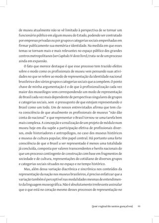 de museu atualmente não se vê limitado à perspectiva de se tornar um
funcionário público em algum museu do Estado, podendo ser contratado
por empresas privadas ou por grupos e categorias sociais empenhadas em
firmar publicamente sua memória e identidade. Na medida em que esses
temas se tornam mais e mais relevantes no espaço público dos grandes
centros metropolitanos (ver Capítulo IV deste livro), trata-se de um processo
ainda em expansão.
    O fato que merece destaque é que esse processo tem trazido efeitos
sobre o modo como os profissionais de museu vem pensando suas ativi-
dades no que se refere ao modo de representação da identidade nacional
brasileira e dos vários grupos e categorias sociais que a compõem. O ponto
chave de minha argumentação é o de que à profissionalização cada vez
maior dos museólogos vem correspondendo um modo de representação
do Brasil cada vez mais dependente de perspectivas singulares de grupos
e categorias sociais, sem o pressuposto de que estejam representando o
Brasil como um todo. Um de nossos entrevistados afirma que tem cla-
ra consciência de que atualmente os profissionais de museus “não dão
conta do nacional” e que representar o Brasil tornou-se uma tarefa bem
mais complexa. A concepção e a realização de um projeto de módulo num
museu hoje em dia supõe a participação efetiva de profissionais diver-
sos, onde historiadores e antropólogos, no caso dos museus históricos
e museus de cultura popular, têm papel central. Há portanto uma forte
consciência de que o Brasil a ser representado é menos uma totalidade
já concluída, composta por valores transcendentes e heróis nacionais do
que um processo contingente de construção com base em fragmentos de
sociedade e de cultura, representações do cotidiano de diversos grupos
e categorias sociais situados no espaço e no tempo histórico.
    Mas, além dessa variação diacrônica e sincrônica nos conteúdos da
representação da nação nos museus brasileiros, é preciso enfatizar que a
variação também é perceptível nas modalidades mesmas de entendimen-
to da linguagem museográfica. Não é absolutamente irrelevante assinalar
que o que está no coração mesmo desses processos de representação no



                           		99
                             {josé reginaldo santos gonçalves}
 