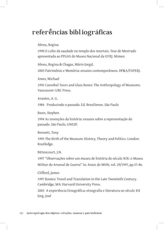 102	 {antropologia dos objetos: coleções, museus e patrimônios}
referências bibliográficas
Abreu, Regina
1990 O culto da saudade no templo dos imortais. Tese de Mestrado
apresentada ao PPGAS do Museu Nacional da UFRJ. Mimeo.
Abreu, Regina  Chagas, Mário (orgs).
2003 Patrimônio e Memória: ensaios contemporâneos. DPA/FAPERJ.
Ames, Michael
1992 Cannibal Tours and Glass Boxes: The Anthropology of Museums.
Vancouver: UBC Press.
Arantes, A. G.
1984 Produzindo o passado. Ed. Brasiliense. São Paulo
Bann, Stephen
1994 As invenções da história: ensaios sobre a representação do
passado. São Paulo, UNESP.
Bennett, Tony
1995 The Birth of the Museum: History, Theory and Politics. London:
Routledge.
Bittencourt, J.N.
1997 “Observações sobre um museu de história do século XIX: o Museu
Militar do Arsenal de Guerra” In: Anais do MHN, vol. 29/1997, pp.57-86.
Clifford, James
1997 Routes: Travel and Translation in the Late Twentieth Century.
Cambridge, MA: Harvard University Press.
2003 A experiência Etnográfica: etnografia e literatura no século XX
(org. José
 