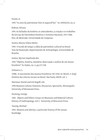 105{josé reginaldo santos gonçalves}
Poulot, D.
1993 “Le sens du patrimoine: hier et aujourd’hui” In: ANNALES, no. 6.
Rubino, Silvana
1991 As fachadas da história: os antecedentes, a criação e os trabalhos
do Serviço do Patrimônio Histórico e Artístico Nacional, 1937-1968.
Diss. de Mestrado. Universidade de Campinas.
Santos, Marisa Veloso Motta
1992 O tecido do tempo: a idéia de patrimônio cultural no Brasil.
Tese de Doutorado. Departamento de Antropologia, Universidade de
Brasilia.
Santos, Myrian Sepúlveda dos
1992 “Objetos, história, memória: observação e análise de um museu
brasileiro” In: Dados, no. 2, pp.217-238.
Schwarcz, L.
1998L. O nascimento dos museus brasileiros 187-1910. In: Miceli, S. (org)
História das Cências Sociais no Brasil. São Paulo, IDESP, vol. 1.
Sherman, Daniel and Irit Rogoff, eds.
1994 Museum Culture: Histories, Discourses, Spectacles. Minneapolis:
University of Minnesota Press.
Stocking, George
1983 Objects and Others: Essays on Museums and Material Culture.
History of Anthropology, Vol 3. University of Wisconsin Press.
Taussig, Michael
1993 Mimesis and alterity: a particular history of the senses.
Routledge.
 