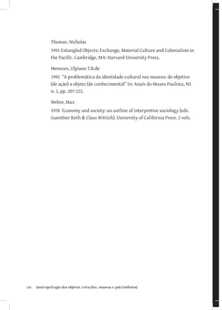 106	 {antropologia dos objetos: coleções, museus e patrimônios}
Thomas, Nicholas
1991 Entangled Objects: Exchange, Material Culture and Colonialism in
the Pacific. Cambridge, MA: Harvard University Press.
Menezes, Ulpiano T.B.de
1992 “A problemática da identidade cultural nos museus: de objetivo
(de ação) a objeto (de conhecimento)” In: Anais do Museu Paulista, NS
n. 1, pp. 207-222.
Weber, Max
1978 Economy and society: an outline of interpretive sociology (eds.
Guenther Roth  Claus Wittich). University of California Press. 2 vols.
 