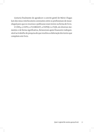 11{josé reginaldo santos gonçalves}
Gostaria finalmente de agradecer o convite gentil de Mário Chagas
(um dos meus interlocutores constantes entre os profissionais de muse-
ologia) para que eu reunisse e publicasse esses textos na forma de livro.
O CNPq, a CAPES, a FULBRIGHT, a FAPERJ e a FUJB, em diversos mo-
mentos e de forma significativa, forneceram apoio financeiro indispen-
sávelaotrabalhodepesquisadequeresultouaelaboraçãodos textos que
compõem este livro.
 