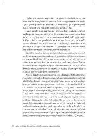 110	 {antropologia dos objetos: coleções, museus e patrimônios}
Do ponto de vista dos modernos, a categoria patrimônio tende a apa-
recer com delimitações muito precisas. É uma categoria individualizada,
seja enquanto patrimônio econômico e financeiro; seja enquanto patri-
mônio cultural; seja enquanto patrimônio genético; etc.
Nesse sentido, suas qualificações acompanham as divisões estabe-
lecidas pelas modernas categorias de pensamento: economia; cultura;
natureza; etc. Sabemos no entanto que essas divisões são construções
históricas. Pensamos que elas são naturais, que fazem parte do mundo.
Na verdade resultam de processos de transformação e continuam em
mudança. A categoria patrimônio, tal como ela é usada na atualidade,
nem sempre conheceu fronteiras tão bem delimitadas.
É possível transitar de uma a outra cultura com a categoria patrimô-
nio.Desdequepossamos perceber as diversas dimensões semânticas que
ela assume. Desde que não naturalizemos as nossas próprias represen-
tações a seu respeito. Em contextos sociais e culturais não-modernos,
ela coincide com categorias mágicas tais como mana e outras, e se define
de modo amplo, com fronteiras imprecisas e com o poder especial de se
estender e se propagar continuadamente.
Anoçãodepatrimônioconfunde-secomadepropriedade.Aliteratura
etnográficaestárepletadeexemplosdeculturasnasquaisosbensmateriais
não são classificados como objetos separados dos seus proprietários. Esses
bens,porsuavez,nemsemprepossuematributosestritamenteutilitários.
Em muitos casos, servem a propósitos práticos mas possuem, ao mesmo
tempo, significados mágico-religiosos e sociais. Configuram aquilo que
MarcelMausschamoude“fatossociaistotais”(Mauss1974).Essesbenssão
aomesmotempodenaturezaeconômica,moral,religiosa,mágica,política,
jurídica, estética, psicológica, fisiológica. São, de certo modo, extensões
moraisdeseusproprietárioseestes,porsuavez,sãopartesinseparáveisde
totalidadessociaisecósmicasquetranscendemsuacondiçãodeindivíduos.
Essemesmoautorassinalou:“...seanoçãodeespíritonospareceuligadaàde
propriedade,inversamenteestaliga-seàquela.Propriedadeeforçasãodois
termos inseparáveis; propriedade e espírito se confundem...” (1974:133).
 