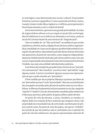 112	 {antropologia dos objetos: coleções, museus e patrimônios}
se restringem a uma determinada área social e cultural. Transcendem
fronteirasnacionaisegeográficas.Évastasuaáreadeocorrência.Açores,
Canadá, Estados Unidos (Nova Inglaterra e Califórnia principalmente) e
Brasil (especialmente o sul e o sudeste do Brasil).
Em termos históricos, apresenta uma grande profundidade. Os mitos
de origem da festa referem-se à sua criação no século XIII, em Portugal.
Mas há referências à sua existência na Alemanha e na França, ainda no
século XII. Estamos diante de uma estrutura de “longa duração”.
Trata-se também de um “fato social total”, na medida em que envolve
arquitetura,culinária,música,religião,rituais,técnicas,estética,regrasjurí-
dicas,moralidade,etc.Oquesuscitaalgumasquestõesrelativamenteàscon-
cepções de patrimônio. Especialmente pelo fato dessas diversas dimensões
não aparecerem, do ponto de vista nativo, como categorias independentes.
Aparecem simbolicamente totalizadas pelo divino espírito santo. Este, por
suavez,érepresentadonãoexatamentecomoaterceirapessoadaSantíssima
Trindade, mas como uma entidade individualizada e poderosa.
Essasfestassãoexemplodoquepoderíamoschamardeum“patrimô-
nio transnacional”. Mas classificar essa festa como “patrimônio” exige
alguma cautela. É preciso reconhecer algumas nuances nas representa-
ções do que se pode entender por “patrimônio”.
É bem verdade que são as próprias lideranças açorianas que falam de
um“patrimônioaçoriano”ouda“açorianidade”. Masesteusoestádistante
das concepções assumidas pelos devotos do espírito santo em sua vida co-
tidiana.Adiferençafundamentalestáprecisamentenousodascategorias
“espírito”e“matéria”.Elassão diversamenteconcebidaspelosintelectuais
e lideranças açorianas, pelos padres da igreja católica e pelos devotos.
Do ponto de vista dos devotos, a coroa, a bandeira, as comidas, os
objetos (todo esse conjunto de bens materiais que integram a festa e são
propriedade das irmandades) são, de certo modo, manifestações do pró-
prio espírito santo. Do ponto de vista dos padres, são apenas “símbolos”
(no sentido de que são matéria e não se confundem com o espírito). Do
ponto de vista dos intelectuais, são apenas representações materiais de
 