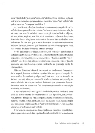 113{josé reginaldo santos gonçalves}
uma “identidade” e de uma “memória” étnicas. Desse ponto de vista, as
estruturas materiais que poderíamos classificar como “patrimônio” são
primeiramente “boas para identificar”.
Asclassificaçõesdosdevotossãoestranhasaessaconcepçãodepatri-
mônio.Doseupontodevista,trata-sefundamentalmentedeumarelação
de troca com uma divindade. E nessa concepção total, culinária, objetos,
rituais, mitos, espírito, matéria, tudo se mistura. Sabemos do caráter
fundador dessas relações de troca com os deuses. Como nos lembra Mar-
cel Mauss, foi com eles que os seres humanos primeiro estabeleceram
relações de troca, uma vez que eles eram “os verdadeiros proprietários
das coisas e dos bens do mundo” (Mauss 1974:63).
Como podemos usar adequadamente, em contextos como esses, a
categoria patrimônio? Podemos ali certamente identificar estruturas
espaciais, objetos, alimentos, rezas, mitos, rituais enquanto “patri-
mônio”. Mas é preciso não naturalizar essa categoria e impor àquele
conjunto um significado peculiar e estranho ao chamado ponto de
vista nativo.
Há uma diferença básica. E esta reside no modo como é represen-
tada a oposição entre matéria e espírito. Sabemos que a concepção de
uma matéria depurada de qualquer espírito é uma construção moderna
(Mauss1974:163).Idemparaumespíritoindependentedetodaequalquer
materialidade. Não é a partir dessa dicotomia que pensam os devotos.
Devemos levar em conta esse fato se queremos entender a concepção
nativa de patrimônio.
É possível preservar uma “graça” recebida? É possível tombar os “sete
dons do espírito santo”? Certamente não. Mas é possível, sim, preser-
var, por meio do registro e do acompanhamento de sua existência social,
lugares, objetos, festas, conhecimentos culinários, etc. É nessa direção
que caminha a noção recente de “patrimônio intangível”, nos recentes
discursos brasileiros do patrimônio.
É curioso, no entanto, o uso dessa noção para classificar bens tão tan-
gíveisquantolugares,festas,espetáculosealimentos.Decertomodo,essa
 