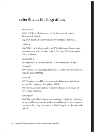 116	 {antropologia dos objetos: coleções, museus e patrimônios}
referências bibliográficas
Benjamin, W.
1986 [1933] “Experiência e pobreza” In: Documentos de cultura,
documentos de barbárie.
(org. Willi Bolle). Ed. Cultrix/Ed. da Universidade de São Paulo.
Clifford, J.
1985 “Objects and selves: an afterword” In: Objects and Others: essays
on museums and material culture. (org. G. Stocking). The University of
Wisconsin Press.
Malinowski, B.
1976 Argonautas do Pacífico Ocidental. Col. Os Pensadores. Ed. Abril.
Pomian, K.
1997 “Coleção” In: Enciclopédia Einaudi, 1. Memória-História. Imprensa
Nacional-Casa da Moeda.
Mauss, M.
1974 “Ensaio sobre a dádiva: forma e razão da troca em sociedades
arcaicas” In: Sociologia e Antropologia. EDUSP.
1981 “Civilizações: elementos e formas”. In: Ensaios de Sociologia. Ed.
Perspectiva. São Paulo.
Schlanger, N.
1998 “The study of techniques as an ideological challenge: technology,
nation, and humanity in the work of Marcel Mauss” In: Marcel Mauss: a
centenary tribute. (org. W. James; N. J. Allen). Berghan Books. New York,
Oxford.
 