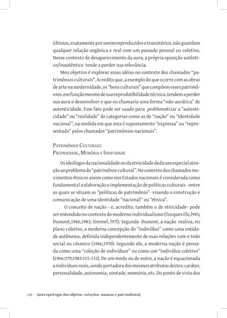 120	 {antropologia dos objetos: coleções, museus e patrimônios}
últimos,exatamenteporseremreproduzidosetransitórios,nãoguardam
qualquer relação orgânica e real com um passado pessoal ou coletivo.
Nesse contexto de desaparecimento da aura, a própria oposição autênti-
co/inautêntico tende a perder sua relevância.
Meu objetivo é explorar essas idéias no contexto dos chamados “pa-
trimôniosculturais”.Acreditoque,aexemplodoqueocorrecomasobras
deartenamodernidade,os“bensculturais”quecompõemessespatrimô-
nios,emfunçãomesmodesuareprodutibilidadetécnica,tendemaperder
sua aura e desenvolver o que eu chamaria uma forma “não-aurática” de
autenticidade. Esse fato pode ser usado para problematizar a “autenti-
cidade” ou “realidade” de categorias como as de “nação” ou “identidade
nacional”, na medida em que esta é supostamente “expressa” ou “repre-
sentada” pelos chamados “patrimônios nacionais”.
Patrimônios Culturais:
Propriedade, Memória e Identidade
Osideólogosdanacionalidadeoudaetnicidadededicamespecialaten-
çãoaoproblemado“patrimôniocultural”.Nocontextodoschamadosmo-
vimentos étnicos assim como nos Estados nacionais é considerada como
fundamentalaelaboraçãoeimplementaçãodepolíticasculturais -entre
as quais se situam as “políticas de patrimônio”- visando a construção e
comunicação de uma identidade “nacional” ou “étnica”.
O conceito de nação - e, acredito, também o de etnicidade- pode
serentendidonocontextodomodernoindividualismo(Tocqueville,l945;
Dumont,1966,1983; Simmel, l97l). Segundo Dumont, a nação realiza, no
plano coletivo, a moderna concepção do “Indivíduo” como uma entida-
de autônoma, definida independentemente de suas relações com o todo
social ou cósmico (1966;1970). Segundo ele, a moderna nação é pensa-
da como uma “coleção de indivíduos” ou como um “indivíduo coletivo”
(1966:379;1983:115-131). De um modo ou de outro, a nação é equacionada
aindivíduosreais,sendoportadoradosmesmosatributosdestes:caráter,
personalidade, autonomia, vontade, memória, etc. Do ponto de vista dos
 