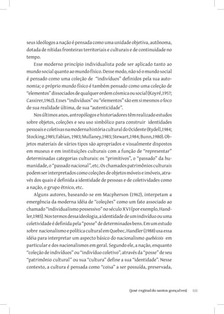 121{josé reginaldo santos gonçalves}
seus ideólogos a nação é pensada como uma unidade objetiva, autônoma,
dotada de nítidas fronteiras territoriais e culturais e de continuidade no
tempo.
Esse moderno princípio individualista pode ser aplicado tanto ao
mundosocialquantoaomundofísico.Dessemodo,nãosóomundosocial
é pensado como uma coleção de “indivíduos” definidos pela sua auto-
nomia; o próprio mundo físico é também pensado como uma coleção de
“elementos”dissociadosdequalquerordemcósmicaousocial(Koyré,1957;
Cassirer,1962).Esses“indivíduos”ou“elementos”sãoemsimesmosofoco
de sua realidade última, de sua “autenticidade”.
Nosúltimosanos,antropólogosehistoriadorestêmrealizadoestudos
sobre objetos, coleções e seu uso simbólico para construir identidades
pessoaisecoletivasnamodernahistóriaculturaldoOcidente(Rydell,1984;
Stocking,1985;Fabian,1983;Mullaney,1983;Stewart,1984;Bunn,1980).Ob-
jetos materiais de vários tipos são apropriados e visualmente dispostos
em museus e em instituições culturais com a função de “representar”
determinadas categorias culturais: os “primitivos”, o “passado” da hu-
manidade,o“passadonacional”,etc.Oschamadospatrimôniosculturais
podemserinterpretadoscomocoleçõesdeobjetosmóveiseimóveis,atra-
vés dos quais é definida a identidade de pessoas e de coletividades como
a nação, o grupo étnico, etc.
Alguns autores, baseando-se em Macpherson (1962), interpetam a
emergência da moderna idéia de “coleções” como um fato associado ao
chamado“individualismopossessivo”noséculoXVI(porexemplo,Hand-
ler,1985).Nostermosdessaideologia,aidentidadedeumindivíduoouuma
coletividadeédefinidapela“posse”dedeterminadosbens.Emumestudo
sobre nacionalismoepolíticaculturalemQuebec,Handler(1988)usaessa
idéia para interpretar um aspecto básico do nacionalismo quebécois em
particular e dos nacionalismos em geral. Segundo ele, a nação, enquanto
“coleçãodeindivíduos”ou“indivíduocoletivo”,atravésda“posse”deseu
“patrimônio cultural” ou sua “cultura” define a sua “identidade”. Nesse
contexto, a cultura é pensada como “coisa” a ser possuída, preservada,
 