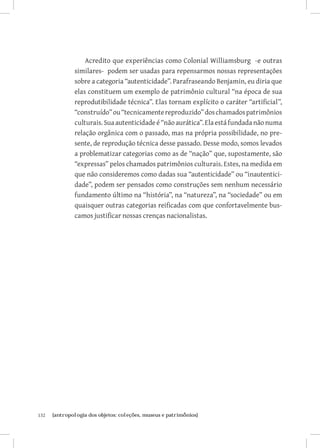 132	 {antropologia dos objetos: coleções, museus e patrimônios}
Acredito que experiências como Colonial Williamsburg -e outras
similares- podem ser usadas para repensarmos nossas representações
sobre a categoria “autenticidade”. Parafraseando Benjamin, eu diria que
elas constituem um exemplo de patrimônio cultural “na época de sua
reprodutibilidade técnica”. Elas tornam explícito o caráter “artificial”,
“construído”ou“tecnicamentereproduzido”doschamadospatrimônios
culturais. Sua autenticidade é “não aurática”. Ela está fundada não numa
relação orgânica com o passado, mas na própria possibilidade, no pre-
sente, de reprodução técnica desse passado. Desse modo, somos levados
a problematizar categorias como as de “nação” que, supostamente, são
“expressas” pelos chamados patrimônios culturais. Estes, na medida em
que não consideremos como dadas sua “autenticidade” ou “inautentici-
dade”, podem ser pensados como construções sem nenhum necessário
fundamento último na “história”, na “natureza”, na “sociedade” ou em
quaisquer outras categorias reificadas com que confortavelmente bus-
camos justificar nossas crenças nacionalistas.
 