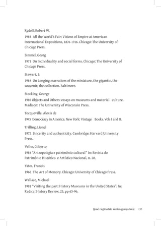 137{josé reginaldo santos gonçalves}
Rydell, Robert W.
1984 All the World’s Fair: Visions of Empire at American
International Expositions, 1876-1916. Chicago: The University of
Chicago Press.
Simmel, Georg
1971 On Individuality and social forms. Chicago: The University of
Chicago Press.
Stewart, S.
1984 On Longing: narratives of the miniature, the gigantic, the
souvenir, the collection. Baltimore. 	
Stocking, George
1985 Objects and Others: essays on museums and material culture.
Madison: The University of Wisconsin Press.
Tocqueville, Alexis de
1945 Democracy in America. New York: Vintage Books. Vols I and II.
Trilling, Lionel
1972 Sincerity and authenticity. Cambridge: Harvard University
Press.
Velho, Gilberto
1984 “Antropologia e patrimônio cultural” In: Revista do
Patrimônio Histórico e Artístico Nacional, n. 20.
Yates, Francis
1966 The Art of Memory. Chicago: University of Chicago Press.
Wallace, Michael
1981 “Visiting the past: History Museums in the United States”. In:
Radical History Review, 25, pp 63-96.
 