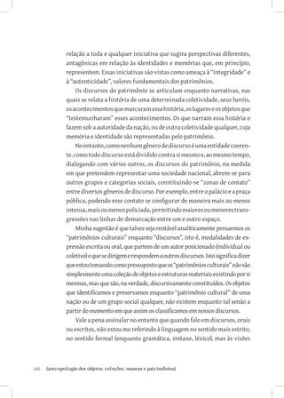142	 {antropologia dos objetos: coleções, museus e patrimônios}
relação a toda e qualquer iniciativa que sugira perspectivas diferentes,
antagônicas em relação às identidades e memórias que, em princípio,
representem. Essas iniciativas são vistas como ameaça à “integridade” e
à “autenticidade”, valores fundamentais dos patrimônios.
Os discursos do patrimônio se articulam enquanto narrativas, nas
quais se relata a história de uma determinada coletividade, seus heróis,
osacontecimentosquemarcaramessahistória,oslugareseosobjetosque
“testemunharam” esses acontecimentos. Os que narram essa história o
fazem sob a autoridade da nação, ou de outra coletividade qualquer, cuja
memória e identidade são representadas pelo patrimônio.
Noentanto,comonenhumgênerodediscursoéumaentidadecoeren-
te,comotododiscursoestádivididocontrasimesmoe,aomesmotempo,
dialogando com vários outros, os discursos do patrimônio, na medida
em que pretendem representar uma sociedade nacional, abrem-se para
outros grupos e categorias sociais, constituindo-se “zonas de contato”
entrediversosgênerosdediscurso.Porexemplo,entreopalácioeapraça
pública, podendo esse contato se configurar de maneira mais ou menos
intensa,maisoumenospoliciada,permitindomaioresoumenorestrans-
gressões nas linhas de demarcação entre um e outro espaço.
Minha sugestão é que talvez seja rentável analiticamente pensarmos os
“patrimônios culturais” enquanto “discursos”, isto é, modalidades de ex-
pressão escrita ou oral, que partem de um autor posicionado (individual ou
coletivo)equesedirigemerespondemaoutrosdiscursos.Istosignificadizer
queestoutomandocomopressupostoqueos“patrimôniosculturais”nãosão
simplesmenteumacoleçãodeobjetoseestruturasmateriaisexistindoporsi
mesmas, mas que são, na verdade, discursivamente constituídos. Os objetos
que identificamos e preservamos enquanto “patrimônio cultural” de uma
nação ou de um grupo social qualquer, não existem enquanto tal senão a
partir do momento em que assim os classificamos em nossos discursos.
Vale a pena assinalar no entanto que quando falo em discursos, orais
ou escritos, não estou me referindo à linguagem no sentido mais estrito,
no sentido formal (enquanto gramática, sintaxe, léxico), mas às visões
 