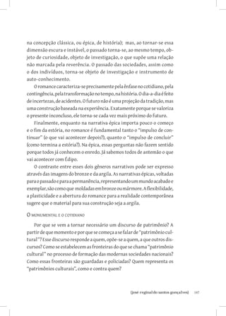 147{josé reginaldo santos gonçalves}
na concepção clássica, ou épica, de história); mas, ao tornar-se essa
dimensão escura e instável, o passado torna-se, ao mesmo tempo, ob-
jeto de curiosidade, objeto de investigação, o que supõe uma relação
não marcada pela reverência. O passado das sociedades, assim como
o dos indivíduos, torna-se objeto de investigação e instrumento de
auto-conhecimento.
Oromancecaracteriza-seprecisamentepelaênfasenocotidiano,pela
contingência,pelatransformaçãonotempo,nahistória.Odia-a-diaéfeito
deincertezas,deacidentes.Ofuturonãoéumaprojeçãodatradição,mas
uma construção baseada na experiência. Exatamente porque se valoriza
o presente inconcluso, ele torna-se cada vez mais próximo do futuro.
Finalmente, enquanto na narrativa épica importa pouco o começo
e o fim da estória, no romance é fundamental tanto o “impulso de con-
tinuar” (o que vai acontecer depois?), quanto o “impulso de concluir”
(como termina a estória?). Na épica, essas perguntas não fazem sentido
porque todos já conhecem o enredo. Já sabemos todos de antemão o que
vai acontecer com Édipo.
O contraste entre esses dois gêneros narrativos pode ser expresso
através das imagens do bronze e da argila. As narrativas épicas, voltadas
paraopassadoeparaapermanência,representandoummundoacabadoe
exemplar,sãocomoque moldadasembronzeoumármore.Aflexibilidade,
a plasticidade e a abertura do romance para a realidade contemporânea
sugere que o material para sua construção seja a argila.
O monumental e o cotidiano
Por que se vem a tornar necessário um discurso de patrimônio? A
partirdequemomentoeporquesecomeçaasefalarde“patrimôniocul-
tural”? Esse discurso responde a quem, opõe-se a quem, a que outros dis-
cursos? Como se estabelecem as fronteiras do que se chama “patrimônio
cultural” no processo de formação das modernas sociedades nacionais?
Como essas fronteiras são guardadas e policiadas? Quem representa os
“patrimônios culturais”, como e contra quem?
 