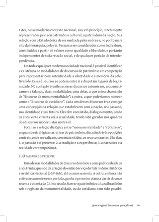 149{josé reginaldo santos gonçalves}
Estes, nesse moderno contexto nacional, são, em princípio, diretamente
representados pelo seu patrimônio cultural, o patrimônio da nação. Sua
relação com o Estado deixa de ser mediada pelos nobres e, no ponto mais
alto da hierarquia, pelo rei. Passam a ser considerados como indivíduos,
constituídos a partir de valores como igualdade e liberdade, e portanto
independentes de toda relação social, e de qualquer posição de interde-
pendência.
Emtodaequalquermodernasociedadenacionalépossívelidentificar
a existência de modalidades de discursos de patrimônio em competição
para representar com autenticidade a identidade e a memória da cole-
tividade. Esses discursos se opõem entre si e disputam lugares de legiti-
midade. No contexto brasileiro, esses discursos assumiram, esquemati-
camente falando, duas modalidades: uma delas, a que estou chamando
de “discurso da monumentalidade”; a outra, a que poderíamos nomear
como o “discurso do cotidiano”. Cada um desses discursos traz consigo
uma concepção da relação que estabelecem com a nação, seu passado,
sua identidade e seu futuro. Eles têm coexistido, dialogicamente, desde
os anos vinte e trinta até a atualidade, tendo sido gerados nos quadros
dos discursos modernistas no Brasil.
Focalizo a relação dialógica entre “monumentalidade” e “cotidiano”,
enquantoestratégiasnarrativasdopatrimônio,discutindotrêsoposições
centrais, ondeserealizam, com mais nitidez, os seus contrastes. São elas:
1. o passado e o presente; 2. a tradição e a experiência; 3. a narrativa e a
realidade contemporânea.
1. O passado e o presente
Umadessasmodalidadesdediscursodominouacenapúblicadesdeos
anos trinta, quando da criação do então Serviço do Patrimônio Histórico
e Artístico Nacional (o SPHAN), até os anos sessenta. A outra, embora não
estivesse ausente nesse período, ganha o primeiro plano a partir do anos
setentaeoitentadoúltimoséculo.Narraropatrimônioculturalbrasileiro
sob o registro da monumentalidade, ou do cotidiano, tem sido possibi-
 