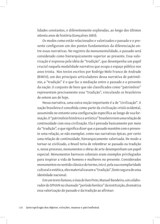 150	 {antropologia dos objetos: coleções, museus e patrimônios}
lidades constantes, e diferentemente exploradas, ao longo dos últimos
oitenta anos de história (Gonçalves 2003).
Os modos como estão relacionados e valorizados o passado e o pre-
sente configuram um dos pontos fundamentais da diferenciação en-
tre essas narrativas. No registro da monumentalidade, o passado será
considerado como hierarquicamente superior ao presente. Essa valo-
rização é expressa pela idéia de “tradição”, que desempenha um papel
crucial naquela modalidade narrativa que ocupa o espaço público nos
anos trinta. Nos textos escritos por Rodrigo Melo Franco de Andrade
(RMFA), um dos principais articuladores dessa narrativa de patrimô-
nio, a “tradição” é o que faz a mediação entre o passado e o presente
da nação. O conjunto de bens que são classificados como “patrimônio”
representam precisamente essa “tradição”, vinculando os brasileiros
de ontem aos de hoje.
Nessa narrativa, uma outra noção importante é a de “civilização”. A
nação brasileira é concebida como parte da civilização cristã ocidental,
assumindo no entanto uma configuração específica ao longo de sua for-
mação.O“patrimôniohistóricoeartístico”brasileirotemumarelaçãode
continuidade com essa civilização. Ela é pensada basicamente por meio
da “tradição”, o que significa dizer que o passado mantém com o presen-
te uma relação, se não exemplar, como nas narrativas épicas, por certo
uma relação de continuidade, hierarquicamente valorizada. De modo a
tornar-se civilizado, o Brasil teria de relembrar se passado ou tradição
e, nesse processo, monumentos e obras de arte desempenham um papel
especial. Monumentos barrocos coloniais eram exemplos privilegiados
para inspirar a vida de homens e mulheres no presente. Considerados
monumentosnosentidoclássicodotermo,istoé,pelasuaexemplaridade
culturaleestética,elesmaterializavama“tradição”,fonteseguradeuma
identidade nacional.
Emumtextofamoso,oGuiadeOuroPreto,ManuelBandeira,umcolabo-
radordoSPHANnochamado“períodoheróico”dainstituição,dramatiza
essa valorização do passado e da tradição ao afirmar:
 