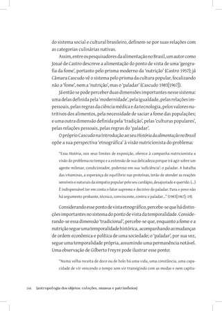 166	 {antropologia dos objetos: coleções, museus e patrimônios}
do sistema social e cultural brasileiro, definem-se por suas relações com
as categorias culinárias nativas.
Assim,entreospesquisadoresdaalimentaçãonoBrasil,umautorcomo
Josué de Castro descreve a alimentação do ponto de vista de uma ‘geogra-
fia da fome’, portanto pelo prisma moderno da ‘nutrição’ (Castro 1957); já
Câmara Cascudo vê o sistema pelo prisma da cultura popular, focalizando
não a ‘fome’, nem a ‘nutrição’, mas o ‘paladar’ (Cascudo 1983[1967]).
Jáentãosepodeperceberduasdimensõesimportantesnessesistema:
umadelasdefinidapela‘modernidade’,pelaigualdade,pelasrelaçõesim-
pessoais,pelasregrasdaciênciamédicaedatecnologia,pelosvaloresnu-
tritivos dos alimentos, pela necessidade de saciar a fome das populações;
e uma outra dimensão definida pela ‘tradição’, pelas ‘culturas populares’,
pelas relações pessoais, pelas regras do ‘paladar’.
OpróprioCascudonaIntroduçãoaoseuHistóriadaalimentaçãonoBrasil
opõe a sua perspectiva ‘etnográfica’ à visão nutricionista do problema:
“Essa História, nos seus limites de exposição, oferece à campanha nutricionista a
visão do problema no tempo e a extensão de sua delicadeza porque irá agir sobre um
agente milenar, condicionador, poderoso em sua ‘suficiência’: o paladar. A batalha
das vitaminas, a esperança do equilíbrio nas proteínas, terão de atender as reações
sensíveisenaturaisdasimpatiapopularpeloseucardápio,desajustadoequerido.(...)
É indispensável ter em conta o fator supremo e decisivo do paladar. Para o povo não
há argumento probante, técnico, convincente, contra o paladar...” (1983[1967]: 19).
Considerandoessepontodevistaetnográfico,percebe-sequehádistin-
çõesimportantesnosistemadopontodevistadatemporalidade.Conside-
rando-se essa dimensão ‘tradicional’, percebe-se que, enquanto a fome e a
nutriçãosegueumatemporalidadehistórica, acompanhandoasmudanças
de ordem econômica e política de uma sociedade; o ‘paladar’, por sua vez,
segue uma temporalidade própria, assumindo uma permanência notável.
Uma observação de Gilberto Freyre pode ilustrar esse ponto:
“Numa velha receita de doce ou de bolo há uma vida, uma constância, uma capa-
cidade de vir vencendo o tempo sem vir transigindo com as modas e nem capitu-
 
