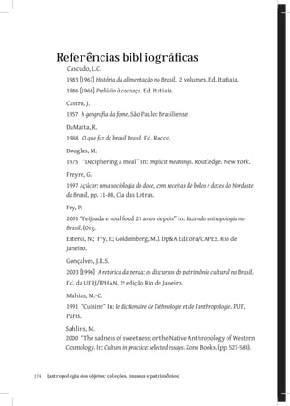 174	 {antropologia dos objetos: coleções, museus e patrimônios}
Referências bibliográficas
Cascudo, L.C.
1983 [1967] História da alimentação no Brasil. 2 volumes. Ed. Itatiaia,
1986 [1968] Prelúdio à cachaça. Ed. Itatiaia.
Castro, J.
1957 A geografia da fome. São Paulo: Brasiliense.
DaMatta, R.
1988 O que faz do brasil Brasil. Ed. Rocco.
Douglas, M.
1975 “Deciphering a meal” In: Implicit meanings. Routledge. New York.
Freyre, G.
1997 Açúcar: uma sociologia do doce, com receitas de bolos e doces do Nordeste
do Brasil, pp. 11-88, Cia das Letras.
Fry, P.
2001 “Feijoada e soul food 25 anos depois” In: Fazendo antropologia no
Brasil. (Org.
Esterci, N.; Fry, P.; Goldemberg, M.). DpA Editora/CAPES. Rio de
Janeiro.
Gonçalves, J.R.S.
2003 [1996] A retórica da perda: os discursos do patrimônio cultural no Brasil.
Ed. da UFRJ/IPHAN. 2ª edição Rio de Janeiro.
Mahias, M.-C.
1991 “Cuisine” In: le dictionaire de l’ethnologie et de l’anthropologie. PUF,
Paris.
Sahlins, M.
2000 “The sadness of sweetness; or the Native Anthropology of Western
Cosmology. In: Culture in practice: selected essays. Zone Books. (pp. 527-583).
 