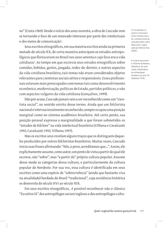 177{josé reginaldo santos gonçalves}
no” (Costa 1969). Desde o início dos anos noventa, a obra de Cascudo vem
se tornando o foco de um renovado interesse por parte dos intelectuais
e dos meios de comunicação
.
Seusescritosetnográficos,emsuamaioriaescritosaindanaprimeira
metade do século XX, de certa maneira antecipam os estudos antropo-
lógicos que floresceram no Brasil nos anos setenta e cujo foco era a vida
cotidiana
. Ao tempo em que escrevia seus estudos etnográficos sobre
comidas, bebidas, gestos, jangada, redes-de-dormir, e outros aspectos
da vida cotidiana brasileira, tais temas não eram considerados objetos
relevantes para cientistas sociais sérios e responsáveis. Esses profissio-
nais estavam mais preocupados com temas tais como desenvolvimento
econômico, modernização, políticas de Estado, partidos políticos, e não
com aspectos vulgares da vida cotidiana (Gonçalves, 1999).
Nãoporacaso,Cascudojamaisveioaserreconhecido como um “cien-
tista social”, no sentido estrito desse termo. Ainda que um folclorista
nacionaleinternacionalmentereconhecido,sempreocupouumaposição
marginal como no sistema acadêmico brasileiro. Até certo ponto, sua
posição pessoal expressa a marginalidade a que foram submetidos os
“estudos de folclore” na vida intelectual brasileira (Vilhena e Cavalcanti
1992; Cavalcanti 1992; Vilhena 1997).
Mas os escritos seus revelam alguns traços que os distinguem daque-
les produzidos por outros folcloristas brasileiros. Muitas vezes, Cascudo
inicia suas frases afirmando: “Nós, o povo, acreditamos que...”. Assim, ele
explicitamenteassume,comoautor,umpontodevistaapartirdoqualele
escreve, não “sobre”, mas “a partir da” própria cultura popular. Assume
desse modo as categorias dessa cultura, e particularmente da cultura
popular do Nordeste. Por sua vez, essa cultura é identificada em seus
escritos como uma espécie de “sobrevivência” (ainda que bastante viva
na atualidade) herdada do Brasil “tradicional”, cuja existência histórica
se desenrola do século XVI ao século XIX.
Em seus escritos etnográficos, é possível reconhecer não o clássico
“Euestivelá”dosantropólogossociaisinglesesedosantropólogoscultu-
3 Um exemplo re-
cente é o Dicionário
Crítico Câmara Cascu-
do, utilíssima fonte de
consultas sobre a obra
desse autor, organi-
zado por Marcos Silva
(2003).
4 A obra importante
e influente de Roberto
DaMatta é, de certo
modo, emblemática
da antropologia
brasileira nos anos 70
(DaMatta 1979).
 