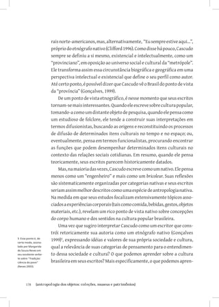 178	 {antropologia dos objetos: coleções, museus e patrimônios}
raisnorte-americanos,mas,alternativamente, “Eusempreestiveaqui...”,
própriodoetnógrafonativo(Clifford1996).Comodissehápouco,Cascudo
sempre se definiu a si mesmo, existencial e intelectualmente, como um
“provinciano”, em oposição ao universo social e cultural da “metrópole”.
Ele transforma assim essa circunstância biográfica e geográfica em uma
perspectiva intelectual e existencial que define o seu perfil como autor.
Atécertoponto,épossíveldizerqueCascudovêoBrasildopontodevista
da “província” (Gonçalves, 1999).
De um ponto de vista etnográfico, é nesse momento que seus escritos
tornam-semaisinteressantes.Quandoeleescrevesobreculturapopular,
tomando-acomoumdistanteobjetodepesquisa,quandoelepensacomo
um estudioso de folclore, ele tende a construir suas interpretações em
termos difusionistas, buscando as origens e reconstituindo os processos
de difusão de determinados itens culturais no tempo e no espaço; ou,
eventualmente, pensa em termos funcionalistas, procurando encontrar
as funções que podem desempenhar determinados itens culturais no
contexto das relações sociais cotidianas. Em resumo, quando ele pensa
teoricamente, seus escritos parecem historicamente datados.
Mas,namaioriadasvezes,Cascudoescrevecomoumnativo.Elepensa
menos como um “engenheiro” e mais como um bricoleur. Suas reflexões
são sistematicamente organizadas por categorias nativas e seus escritos
seriamassimmelhordescritoscomoumaespéciedeantropologianativa.
Na medida em que seus estudos focalizam extensivamente tópicos asso-
ciadosaexperiênciascorporais(taiscomocomida,bebidas,gestos,objetos
materiais, etc.), revelam um rico ponto de vista nativo sobre concepções
do corpo humano e dos sentidos na cultura popular brasileira.
Uma vez que sugiro interpretar Cascudo como um escritor que cons-
trói retoricamente sua autoria como um etnógrafo nativo (Gonçalves
1999)
, expressando idéias e valores de sua própria sociedade e cultura,
qual a relevância de suas categorias de pensamento para o entendimen-
to dessa sociedade e cultura? O que podemos aprender sobre a cultura
brasileira em seus escritos? Mais especificamente, o que podemos apren-
5 Esse ponto é, de
certo modo, assina-
lado por Margarida
de Souza Neves em
seu excelente verbe-
te sobre “Tradição:
ciência do povo”
(Neves 2003)
 