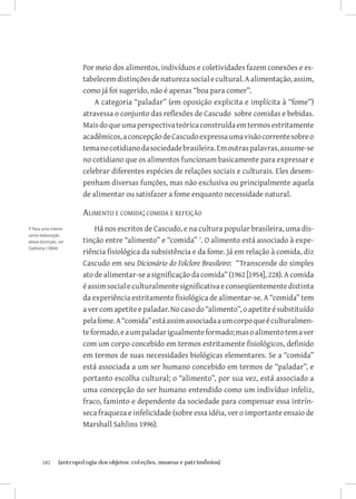 182	 {antropologia dos objetos: coleções, museus e patrimônios}
Por meio dos alimentos, indivíduos e coletividades fazem conexões e es-
tabelecemdistinçõesdenaturezasocialecultural.Aalimentação,assim,
como já foi sugerido, não é apenas “boa para comer”.
A categoria “paladar” (em oposição explicita e implícita à “fome”)
atravessa o conjunto das reflexões de Cascudo sobre comidas e bebidas.
Maisdoqueumaperspectivateóricaconstruídaemtermosestritamente
acadêmicos,aconcepçãodeCascudoexpressaumavisãocorrentesobreo
temanocotidianodasociedadebrasileira.Emoutraspalavras,assume-se
no cotidiano que os alimentos funcionam basicamente para expressar e
celebrar diferentes espécies de relações sociais e culturais. Eles desem-
penham diversas funções, mas não exclusiva ou principalmente aquela
de alimentar ou satisfazer a fome enquanto necessidade natural.
Alimento e comida; comida e refeição
Há nos escritos de Cascudo, e na cultura popular brasileira, uma dis-
tinção entre “alimento” e “comida” 
. O alimento está associado à expe-
riência fisiológica da subsistência e da fome. Já em relação à comida, diz
Cascudo em seu Dicionário do Folclore Brasileiro: “Transcende do simples
ato de alimentar-se a significação da comida” (1962 [1954], 228). A comida
éassimsocialeculturalmentesignificativaeconseqüentementedistinta
da experiência estritamente fisiológica de alimentar-se. A “comida” tem
avercomapetiteepaladar.Nocasodo“alimento”,oapetiteésubstituído
pelafome.A“comida”estáassimassociadaaumcorpoqueéculturalmen-
teformado,eaumpaladarigualmenteformado;masoalimentotemaver
com um corpo concebido em termos estritamente fisiológicos, definido
em termos de suas necessidades biológicas elementares. Se a “comida”
está associada a um ser humano concebido em termos de “paladar”, e
portanto escolha cultural; o “alimento”, por sua vez, está associado a
uma concepção do ser humano entendido como um indivíduo infeliz,
fraco, faminto e dependente da sociedade para compensar essa intrín-
seca fraqueza e infelicidade (sobre essa idéia, ver o importante ensaio de
Marshall Sahlins 1996).
7 Para uma interes-
sante elaboração
dessa distinção, ver
DaMatta (1894).
 