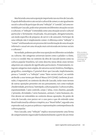183{josé reginaldo santos gonçalves}
MasháaindaumaoutraoposiçãoimportantenosescritosdeCascudo.
Éaqueladefinidaentreoatosocialeculturaldecomer;eoatoigualmente
socialeculturaldeparticipardeuma“refeição”.A“comida”,talcomoen-
tendidaporCascudo,podeestarpresenteemdiferentessituaçõessociais
e culturais. A “refeição” é entendida como uma situação social e cultural
particular e fortemente ritualizada. Ela pressupõe, obrigatoriamente,
um modo específico de preparar, de servir e de consumir. Participar de
uma refeição não é simplesmente comer. A diferença entre “refeição” e
“comer”estábaseadaemumprocessodetransformaçãodeumasituação
informal e casual em uma situação mais estruturada em termos sociais
e culturais.
Naverdade,podemosperceberessaoposiçãoemdiferentessociedades
ou culturas. São categorias universais (assim como o paladar e a fome,
o cru e o cozido). Mas no contexto da obra de Cascudo (assim como na
cultura popular brasileira, tal como descrita nessa obra), esses termos
adquirem um conjunto de significados particulares. Primeiramente, in-
tegram categorias mais amplas, de natureza social, histórica, fisiológica,
geográfica, cosmológica. É possível dizer que Cascudo, implicitamente,
pensa a “comida” e a “refeição” como “fatos sociais totais”, no sentido
atribuído a esse termo por Marcel Mauss (1973 [1950]. Conforme já assi-
nalei, é impossível, no contexto da obra de Cascudo, isolar esses termos
de outras oposições presentes em seu pensamento, tais como tradição
/modernidade,província/metrópole,culturapopular/culturaerudita,
espontaneidade / auto-controle, corpo / alma, vivos /mortos, passado
/ presente, divindades / seres humanos, animais / seres humanos, etc.
Eles devem ser entendidos no contexto dessas oposições. Do ponto de
vista de Cascudo, esse parece ser o caso para o que ele entende como
Brasiltradicional(acolôniaeoimpério,ouo“BrasilVelho”,segundouma
expressão sua), ou para as práticas e representações contemporâneas da
cultura popular.
Para Cascudo, uma “refeição” implica necessariamente uma forma
de comportamento organizado fundamentalmente a partir de um ritmo
8 Para uma elabora-
ção da oposição entre
situações formais e
informais em relação
à alimentação, ver
Douglas (1975).
 