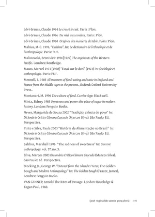193{josé reginaldo santos gonçalves}
Lévi-Srauss, Claude 1964 Le cru et le cuit. Paris : Plon.
Lévi-Srauss, Claude 1966 Du miel aux cendres. Paris : Plon.
Lévi-Srauss, Claude 1968 Origines des manières de table. Paris: Plon.
Mahias, M-C. 1991. “Cuisine”, In: Le dictionaire de l’ethnologie et de
l’anthropologie. Paris: PUF.
Malinowski, Bronislaw 1974 [1922] The argonauts of the Western
Pacific. Londres: Routledge.
Mauss, Marcel 1973 [1950] “Essai sur le don” (1923) In: Sociologie et
anthropologie. Paris: PUF.
Mennell, S. 1985 All manners of food: eating and taste in England and
France from the Middle Ages to the present., Oxford: Oxford University
Press..
Montanari, M. 1996 The culture of food. Cambridge: Blackwell.
Mintz, Sidney 1985 Sweetness and power: the place of sugar in modern
history. London: Penguin Books.
Neves, Margarida de Souza 2002 “Tradição: ciência do povo” In:
Dicionário Crítico Câmara Cascudo (Marcos Silva). São Paulo: Ed.
Perspectiva.
Pinto e Silva, Paula 2003 “História da Alimentação no Brasil” In:
Dicionário Crítico Câmara Cascudo (Marcos Silva). São Paulo: Ed.
Perspectiva.
Sahlins, Marshall 1996 “The sadness of sweetness” In: Current
anthropology, vol. 37, no. 3.
Silva, Marcos 2003 Dicionário Crítico Câmara Cascudo (Marcos Silva).
São Paulo: Ed. Perspectiva.
Stocking Jr., George W. “Outcast from the Islands: Frazer, The Golden
Bough and Modern Anthropology” In: The Golden Bough (Frazer, James),
Londres: Penguin Books.
VAN GENNEP, Arnold The Rites of Passage. London: Routledge 
Kegan Paul, 1960.
 