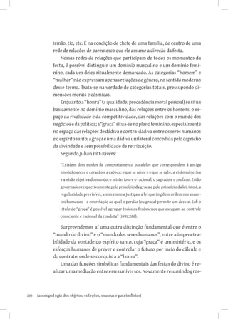 200	 {antropologia dos objetos: coleções, museus e patrimônios}
irmão, tio, etc. É na condição de chefe de uma família, de centro de uma
rede de relações de parentesco que ele assume a direção da festa.
Nessas redes de relações que participam de todos os momentos da
festa, é possível distinguir um domínio masculino e um domínio femi-
nino, cada um deles ritualmente demarcado. As categorias “homem” e
“mulher”nãoexpressamapenasrelaçõesdegênero,nosentidomoderno
desse termo. Trata-se na verdade de categorias totais, pressupondo di-
mensões morais e cósmicas.
Enquantoa“honra”(aqualidade,precedênciamoralpessoal)sesitua
basicamente no domínio masculino, das relações entre os homens, o es-
paço da rivalidade e da competitividade, das relações com o mundo dos
negóciosedapolítica;a“graça”situa-senoplanofeminino,especialmente
noespaçodasrelaçõesdedádivaecontra-dádivaentreossereshumanos
eoespíritosanto;agraçaéumadádivaunilateralconcedidapelocapricho
da divindade e sem possibilidade de retribuição.
Segundo Julian Pitt-Rivers:
“Existem dois modos de comportamento paralelos que correspondem à antiga
oposição entre o coração e a cabeça: o que se sente e o que se sabe, a visão subjetiva
e a visão objetiva do mundo, o misterioso e o racional, o sagrado e o profano. Estão
governados respectivamente pelo princípio da graça e pelo princípio da lei, isto é, a
regularidade previsível, assim como a justiça e a lei que impõem ordem nos assun-
tos humanos – e em relação ao qual o perdão (ou graça) permite um desvio. Sob o
título de “graça” é possível agrupar todos os fenômenos que escapam ao controle
consciente e racional da conduta” (1992:288).
Surpreendemos aí uma outra distinção fundamental que é entre o
“mundo do divino” e o “mundo dos seres humanos”; entre a impenetra-
bilidade da vontade do espírito santo, cuja “graça” é um mistério, e os
esforços humanos de prever e controlar o futuro por meio do cálculo e
do contrato, onde se conquista a “honra”.
Uma das funções simbólicas fundamentais das festas do divino é re-
alizar uma mediação entre esses universos. Novamente resumindo gros-
 
