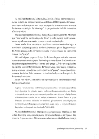 203{josé reginaldo santos gonçalves}
Há nesse contexto uma forte rivalidade, um sentido agonístico próxi-
mo do potlatch do noroeste americano (Mauss 1974). É preciso ter recur-
sos, e demonstrar que se tem recursos, quando se assume uma semana
de festas na condição de “dominga”. O propósito aí é indubitavelmente
ofuscar o outro.
Mas esse comportamento não é classificado positivamente. Afirmam
que “´seu` espírito santo não gosta disso” e pode mesmo punir severa-
mente aquele que se exceder em sua vaidade e ostentação.
Desse modo, é em respeito ao espírito santo que esses domingas e
mordomos buscam aparentar moderação em seus gestos de generosida-
de. Assim procedendo, tornam possível a transformação de sua honra
pessoal em “graça”.
Afirmei há pouco que as festas do divino, do ponto de vista desses
homens que assumem o papel de domingas e mordomo, funcionam sim-
bolicamenteparatransformar“honra”em“graça”.Afonteprincipaldesta
éoespíritosanto.Diferentementeda“honra”,queéalgoqueseconquista,
queseacumulaesedefendecontraosrivais;a“graça”,categoriaeminen-
temente feminina, é tão somente recebida e ela depende do capricho do
divino espírito santo.
Julian Pitt-Rivers, analisando as representações camponesas no sul
da Espanha, afirma:
“A graça é precisamente o contrário da honra masculina e isto a coloca do lado da
honra feminina. Em primeiro lugar, a mulheres têm, por assim dizer, um direito
preferente à graça, não só no terreno religioso (são mais ativas na religião do que
os homens), mas também em sua atribuição na maioria de suas formas. A graça
estética é puramente feminina: não se espera que os homens tenham graça de
movimentos, e ainda que possam dançar com graça, supõe-se comumente que os
dançarinos profissionais são afeminados” (1992: 295).
As atividades femininas na preparação, organização e realização das
festas do divino são essencialmente complementares às atividades dos
homens. Enquanto estes últimos desenvolvem suas atividades no espaço
 