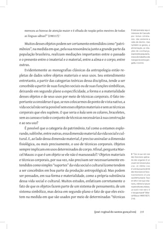 219{josé reginaldo santos gonçalves}
mereceu as honras de atenção maior e é olhada de raspão pelos mestres de todas
as línguas sábias?” (1983:17).
Muitosdessesobjetospodemsercertamenteentendidoscomo“patri-
mônios”,namedidaemque,pelasuaressonânciajuntoagrandeparteda
população brasileira, realizam mediações importantes entre o passado
e o presente entre o imaterial e o material, entre a alma e o corpo, entre
outras.
Evidentemente as monografias clássicas da antropologia estão re-
pletas de dados sobre objetos materiais e seus usos. Seu entendimento
entretanto, a partir das categorias teóricas dessa disciplina, tende a ser
concebido a partir de suas funções sociais ou de suas funções simbólicas,
deixando em segundo plano a especificidade, a forma e a materialidade
desses objetos e de seus usos por meio de técnicas corporais. O fato im-
portanteaconsideraréque,senoscolocarmosdopontodevistanativo,a
vidasocialnãoseriapossívelsemessesobjetosmateriaisesemastécnicas
corporais que eles supõem. O que seria o kula sem os colares, braceletes,
semascanoasetodooconjuntodetécnicasnecessáriasàsuaconstrução
e ao seu uso?
É possível que a categoria do patrimônio, tal como a estamos explo-
rando,sublinhe,entreoutras,essadimensãomaterialdavidasocialecul-
tural. E, ao lado dessa dimensão material, é preciso assinalar a dimensão
fisiológica, ou mais precisamente, o uso de técnicas corporais. Objetos
sempreimplicamemusosdeterminadosdocorpo.Afinal,perguntaMar-
cel Mauss: o que é um objeto se ele não é manuseado?.
Objetos materiais
e técnicas corporais, por sua vez, não precisam ser necessariamente en-
tendidoscomosimples“suportes”davidasocialecultural(comotendem
a ser concebidos em boa parte da produção antropológica). Mas podem
ser pensados, em sua forma e materialidade, como a própria substância
dessa vida social e cultural. Muitos estudos, enfatizam corretamente o
fato de que os objetos fazem parte de um sistema de pensamento, de um
sistema simbólico, mas deixa em segundo plano o fato de que eles exis-
tem na medida em que são usados por meio de determinadas “técnicas
5 Vale assinalar aqui o
interesse de Cascudo
por temas cotidia-
nos: não somente a
rede-de-dormir, mas
também os gestos, a
alimentação, as rela-
ções de vizinhança,
expressõespopulares,
meiosdetrabalhoede
transportecomoajan-
gada, e outros.
6 “Car ce qui est vrai
des fonctions spécia-
les des organes d´un
vivant est encore plus
vrai, et même vrai
d´unetoutautrevérité
des fonctions et fonc-
tionnements d´une
sociétéhumaine.Tout
en elle n´est que rela-
tions, même la nature
matérielle des chôses;
un outil n´est rien s´il
n´estpasmanié”(Mar-
celMauss1969[1927]:
214).
 