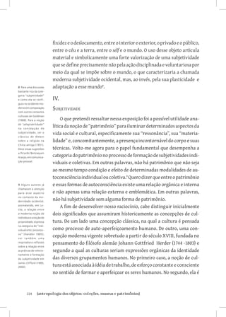 224	 {antropologia dos objetos: coleções, museus e patrimônios}
fixidezeodeslocamento,entreointerioreexterior,oprivadoeopúblico,
entre o céu e a terra, entre o self e o mundo. O uso desse objeto articula
material e simbolicamente uma forte valorização de uma subjetividade
quesedefineprecisamentenãopela ação disciplinada e voluntariosa por
meio da qual se impõe sobre o mundo, o que caracterizaria a chamada
moderna subjetividade ocidental, mas, ao invés, pela sua plasticidade e
adaptação a esse mundo
.
IV.
Subjetividade
O que pretendi ressaltar nessa exposição foi a possível utilidade ana-
lítica da noção de “patrimônio” para iluminar determinados aspectos da
vida social e cultural, especificamente sua “ressonância”, sua “materia-
lidade” e, concomitantemente, a presença incontornável do corpo e suas
técnicas. Volto-me agora para o papel fundamental que desempenha a
categoriadopatrimônionoprocessodeformaçãodesubjetividadesindi-
viduais e coletivas. Em outras palavras, não há patrimônio que não seja
ao mesmo tempo condição e efeito de determinadas modalidades de au-
toconsciênciaindividualoucoletiva.
Querodizerqueentreopatrimônio
e essas formas de autoconsciência existe uma relação orgânica e interna
e não apenas uma relação externa e emblemática. Em outras palavras,
não há subjetividade sem alguma forma de patrimônio.
A fim de desenvolver nosso raciocínio, cabe distinguir inicialmente
dois significados que assumiram historicamente as concepções de cul-
tura. De um lado uma concepção clássica, na qual a cultura é pensada
como processo de auto-aperfeiçoamento humano. De outro, uma con-
cepção moderna vigente sobretudo a partir do século XVIII, fundada no
pensamento do filósofo alemão Johann Gottfried Herder (1744 -1803) e
segundo a qual as culturas seriam expressões orgânicas da identidade
das diversos grupamentos humanos. No primeiro caso, a noção de cul-
tura está associada à idéia de trabalho, de esforço constante e consciente
no sentido de formar e aperfeiçoar os seres humanos. No segundo, ela é
8 Para uma discussão
bastante rica da cate-
goria “subjetividade”
e como ela se confi-
gura no ocidente mo-
dernoemcomparação
com outros contextos
culturais ver Goldman
(1988). Para a noção
de “adaptabilidade”
na concepção de
subjetividade, ver o
clássico de Weber
sobre a religião na
China antiga (1951).
Devo essas sugestões
a Ricardo Benzaquen
Araújo,emcomunica-
ção pessoal.
9 Alguns autores já
chamaram a atenção
para esse aspecto
no contexto da mo-
dernidade ocidental,
assinalando, em Lo-
cke, a relação entre
a moderna noção de
indivíduoeanoçãode
propriedade,expressa
na categoria do “indi-
vidualismo possessi-
vo” (Handler 1985);
ver também uma
inspiradora reflexão
sobre a relação entre
as práticas de colecio-
namento e formação
da subjetividade em
James Clifford (1985;
2002).
 