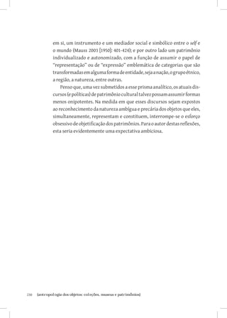 230	 {antropologia dos objetos: coleções, museus e patrimônios}
em si, um instrumento e um mediador social e simbólico entre o self e
o mundo (Mauss 2003 [1950]: 401-424); e por outro lado um patrimônio
individualizado e autonomizado, com a função de assumir o papel de
“representação” ou de “expressão” emblemática de categorias que são
transformadasemalgumaformadeentidade,sejaanação,ogrupoétnico,
a região, a natureza, entre outras.
Penso que, uma vez submetidos a esse prisma analítico, os atuais dis-
cursos(epolíticas)depatrimônioculturaltalvezpossamassumirformas
menos onipotentes. Na medida em que esses discursos sejam expostos
ao reconhecimento da natureza ambígua e precária dos objetos que eles,
simultaneamente, representam e constituem, interrompe-se o esforço
obsessivodeobjetificaçãodospatrimônios.Paraoautordestasreflexões,
esta seria evidentemente uma expectativa ambiciosa.
 