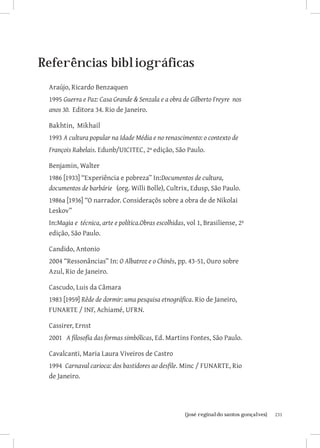 231{josé reginaldo santos gonçalves}
Referências bibliográficas
Araújo, Ricardo Benzaquen
1995 Guerra e Paz: Casa Grande  Senzala e a obra de Gilberto Freyre nos
anos 30. Editora 34. Rio de Janeiro.
Bakhtin, Mikhail
1993 A cultura popular na Idade Média e no renascimento: o contexto de
François Rabelais. Edunb/UICITEC, 2ª edição, São Paulo.
Benjamin, Walter
1986 [1933] “Experiência e pobreza” In:Documentos de cultura,
documentos de barbárie (org. Willi Bolle), Cultrix, Edusp, São Paulo.
1986a [1936] “O narrador. Consideraçõs sobre a obra de de Nikolai
Leskov”
In:Magia e técnica, arte e política.Obras escolhidas, vol 1, Brasiliense, 2ª
edição, São Paulo.
Candido, Antonio
2004 “Ressonâncias” In: O Albatroz e o Chinês, pp. 43-51, Ouro sobre
Azul, Rio de Janeiro.
Cascudo, Luis da Câmara
1983 [1959] Rêde de dormir: uma pesquisa etnográfica. Rio de Janeiro,
FUNARTE / INF, Achiamé, UFRN.
Cassirer, Ernst
2001   A filosofia das formas simbólicas, Ed. Martins Fontes, São Paulo.
Cavalcanti, Maria Laura Viveiros de Castro
1994 Carnaval carioca: dos bastidores ao desfile. Minc / FUNARTE, Rio
de Janeiro.
 