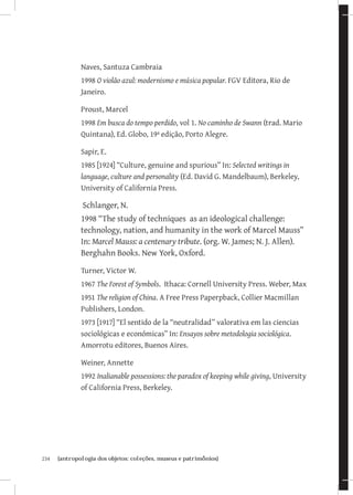 234	 {antropologia dos objetos: coleções, museus e patrimônios}
Naves, Santuza Cambraia
1998 O violão azul: modernismo e música popular. FGV Editora, Rio de
Janeiro.
Proust, Marcel
1998 Em busca do tempo perdido, vol 1. No caminho de Swann (trad. Mario
Quintana), Ed. Globo, 19ª edição, Porto Alegre.
Sapir, E.
1985 [1924] “Culture, genuine and spurious” In: Selected writings in
language, culture and personality (Ed. David G. Mandelbaum), Berkeley,
University of California Press.
Schlanger, N.
1998 “The study of techniques as an ideological challenge:
technology, nation, and humanity in the work of Marcel Mauss”
In: Marcel Mauss: a centenary tribute. (org. W. James; N. J. Allen).
Berghahn Books. New York, Oxford.
Turner, Victor W.
1967 The Forest of Symbols. Ithaca: Cornell University Press. Weber, Max
1951 The religion of China. A Free Press Paperpback, Collier Macmillan
Publishers, London.
1973 [1917] “El sentido de la “neutralidad” valorativa em las ciencias
sociológicas e económicas” In: Ensayos sobre metodologia sociológica.
Amorrotu editores, Buenos Aires.
Weiner, Annette
1992 Inalianable possessions: the paradox of keeping while giving, University
of California Press, Berkeley.
 