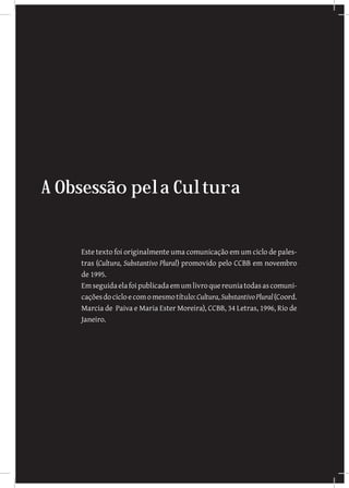 A Obsessão pela Cultura
Este texto foi originalmente uma comunicação em um ciclo de pales-
tras (Cultura, Substantivo Plural) promovido pelo CCBB em novembro
de 1995.
Emseguidaelafoipublicadaemumlivroquereuniatodasascomuni-
caçõesdocicloecomomesmotítulo:Cultura,SubstantivoPlural(Coord.
Marcia de Paiva e Maria Ester Moreira), CCBB, 34 Letras, 1996, Rio de
Janeiro.
 