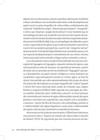 238	 {antropologia dos objetos: coleções, museus e patrimônios}
debatecomosevolucionistas,autorescomoBoas,Malinowski,Durkheim
e Mauss vão elaborar um vocabulário alternativo, onde desempenha um
papel crucial a noção etnográfica de cultura (além, evidentemente, das
noções de “trabalho de campo”, “observação participante”, “etnografia”
e outras que integram o jargão da disciplina). É nesse momento que os
antropólogosvãooporessevocabulárioaosdiscursosdoviajante,domis-
sionárioedofuncionáriodaadministraçãocolonialarespeitodoschama-
dosprimitivos(Clifford1988).Oqueosantropólogosvãodefender,equeé
a marca registrada da disciplina, é que se deveria entender os primitivos
a partir de suas próprias perspectivas, a partir das “categorias nativas”
de pensamento. O estudo da língua falada nessas sociedades passou a ser
um requisito fundamental para o entendimento de sua cultura. Há uma
íntima associação entre entender a língua nativa e entender a cultura.
O uso da noção de cultura no plural está embutido em uma nova con-
cepção da linguagem, ou linguagens, enquanto sistemas de signos, e que
está associada ao nome de Saussure. As experiências humanas, a partir
de então, vão ser pensadas através da metáfora da “linguagem”, que pas-
sa a desempenhar um papel central. Configura-se nesse momento um
vocabulário, cujos pressupostos tornam-se visíveis, agora, no final do
século. Esse período, que cobre aproximadamente dois terços do século
XX, parece tão obcecado por essa noção etnográfica de “cultura” quanto
o século XIX estava obcecado pelas noções de evolução, raça, origem,
história e progresso (Clifford 1988). Segundo essa concepção de cultu-
ra, também conhecida como “relativismo cultural”, os seres humanos
são constituídos por sistemas de signos diferenciados, através dos quais
pensam e articulam suas experiências, suas relações com a sociedade e
a natureza. A partir da obra de Saussure e dos antropólogos, postula-se
a “arbitrariedade” dos signos linguísticos, assim como a arbitrariedade
dos signos culturais que constituem as experiências humanas.
Numensaioescritoaindanosanossessenta,CliffordGeertzdescreveu
esse processo como o “impacto do conceito de cultura sobre o conceito
de homem” (1973). Ele argumenta que esse conceito provocou um des-
 