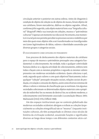 24	 {antropologia dos objetos: coleções, museus e patrimônios}
circulação anterior e posterior em outras esferas. Antes de chegarem à
condição de objetos de coleção ou de objetos de museu, foram objetos de
uso cotidiano, foram mercadorias, dádivas ou objetos sagrados. Afinal,
conformejáfoisugerido,cadaobjeto material tem a sua “biografia cultu-
ral” (Kopytoff 1986) e sua inserção em coleções, museus e “patrimônios
culturais”éapenasummomentonavidasocial.Noentanto,essemomen-
toécrucialpoisnospermiteperceberosprocessossociaisesimbólicospor
meio dos quais esses objetos vêm a ser transformados ou transfigurados
em ícones legitimadores de idéias, valores e identidades assumidas por
diversos grupos e categorias sociais.
O colecionamento como categoria de pensamento
Esse processo de deslocamento dos objetos materiais do cotidiano
para o espaço de museus e patrimônios pressupõe uma categoria fun-
damental: o colecionamento. Na verdade, toda e qualquer coletividade
humana dedica-se a alguma atividade de colecionamento, embora nem
todas o façam com os mesmos propósitos e segundo os mesmos valores
presentes nas modernas sociedades ocidentais. Quem coleciona o quê,
onde, segundo quais valores e com quais objetivos? Basicamente, toda e
qualquer “coleção” pressupõe situações sociais, relações sociais de pro-
dução,circulaçãoeconsumodeobjetos,assimcomodiversossistemasde
idéias e valores e sistemas de classificação que as norteiam. Em algumas
sociedades colecionam-se determinados objetos materiais com o propó-
sito de redistribuí-los ou mesmo de destruí-los; no ocidente moderno, o
colecionamento está fortemente associado à acumulação (Mauss 2003;
Malinowski [1922] 1976; Clifford 1988).
Um dos espaços institucionais que no contexto globalizado das
modernas sociedades ocidentais abrigam e exibem as coleções (espe-
cialmente as coleções etnográficas) são os “museus”. Enquanto insti-
tuições culturais, ele têm acompanhado os últimos cinco séculos de
história da civilização ocidental, assumindo funções e significados
diversos ao longo desse tempo e em diferentes contextos sócio-cul-
 