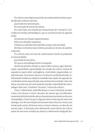 241{josé reginaldo santos gonçalves}
f)aculturacomoobjetopassíveldeumconhecimentosimilaraopro-
duzido pelas ciências naturais;
g) primado da representação;
h) construção de teorias da cultura.
Por outro lado, uma atitude que chamarìamos de “narrativa”, arti-
culada em estudos antropológicos, que se caracterizariam do seguinte
modo:
a) ceticismo em relação a generalizações;
b) foco em situações singulares;
c) ênfase no indivíduo (um indivíduo sempre culturalizado);
d) ênfase na história (uma história pensada em termos de padrões
culturais);
f) a cultura como um tema de conhecimento similar ao produzido
nas humanidades;
g) primado da narrativa;
h) o que os antropólogos fazem é etnografia.
Através da primeira atitude se espera obter certeza, rigor, determi-
nação, regularidade e generalidade nos estudos da cultura. Através da
segunda se espera obter contingência, criatividade, singularidade, in-
determinação. Da primeira decorre um discurso profissionalizado, re-
lativamente isolado em relação à sociedade mais ampla. Da segunda um
vocabulário menos especializado, mais próximo da sociedade. Cada uma
dessas vai junto com um certo modo de conceber a identidade dos antro-
pólogos. Num caso, “cientistas”. No outro, “críticos da cultura”.
Frazer e Malinowski, Radcliffe-Brown e Evans-Pritchard, Kroeber
e Boas, Lévi-Strauss e Geertz são pares de autores que, em diferentes
momentosdahistóriadadisciplina,dramatizamessatensãonodiscurso
antropológico. É preciso que se diga que não se trata aqui de mais uma
tipologia, mas de uma relação estruturante desse discurso. Assim, essa
tensão pode existir, de formas mais ou menos intensas, na obra de um
mesmo autor. A distinção entre Malinowski como teórico da cultura
(autor de Uma teoria científica da cultura) e o Malinowski etnógrafo (au-
 