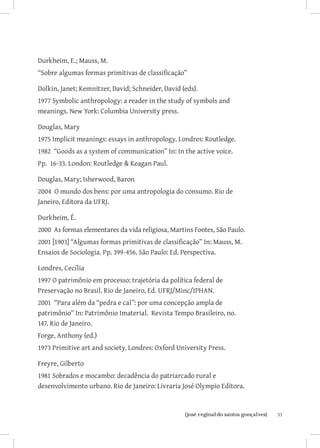 33{josé reginaldo santos gonçalves}
Durkheim, E.; Mauss, M.
“Sobre algumas formas primitivas de classificação”
Dolkin, Janet; Kemnitzer, David; Schneider, David (eds).
1977 Symbolic anthropology: a reader in the study of symbols and
meanings. New York: Columbia University press.
Douglas, Mary
1975 Implicit meanings: essays in anthropology. Londres: Routledge.
1982 “Goods as a system of communication” In: In the active voice.
Pp. 16-33. London: Routledge  Keagan Paul.
Douglas, Mary; Isherwood, Baron
2004 O mundo dos bens: por uma antropologia do consumo. Rio de
Janeiro, Editora da UFRJ.
Durkheim, É.
2000 As formas elementares da vida religiosa, Martins Fontes, São Paulo.
2001 [1903] “Algumas formas primitivas de classificação” In: Mauss, M.
Ensaios de Sociologia. Pp. 399-456. São Paulo: Ed. Perspectiva.
Londres, Cecília
1997 O patrimônio em processo: trajetória da política federal de
Preservação no Brasil. Rio de Janeiro, Ed. UFRJ/Minc/IPHAN.
2001 “Para além da “pedra e cal”: por uma concepção ampla de
patrimônio” In: Patrimônio Imaterial. Revista Tempo Brasileiro, no.
147. Rio de Janeiro.
Forge, Anthony (ed.)
1973 Primitive art and society. Londres: Oxford University Press.
Freyre, Gilberto
1981 Sobrados e mocambo: decadência do patriarcado rural e
desenvolvimento urbano. Rio de Janeiro: Livraria José Olympio Editora.
 