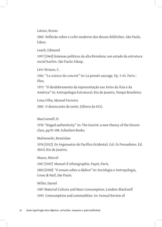38	 {antropologia dos objetos: coleções, museus e patrimônios}
Latour, Bruno
2002 Reflexão sobre o culto moderno dos deuses fe(i)tiches. São Paulo,
Edusc.
Leach, Edmund
1997 [1964] Sistemas políticos da alta Birmânia: um estudo da estrutura
social kachin. São Paulo: Edusp.
Lévi-Strauss, C.
1962 “La science du concret” In: La pensée sauvage. Pp. 3-42. Paris :
Plon.
1973 “O desdobramento da representação nas Artes da Ásia e da
América” In: Antropologia Estrutural, Rio de Janeiro, Tempo Brasileiro.
Lima Filho, Manoel Ferreira
2001 O desencanto do oeste. Editora da UCG.
MacCannell, D.
1976 “Staged authenticity” In: The tourist: a new theory of the leisure
class, pp.91-108. Schocken Books.
Malinowski, Bronislaw
1976 [1922] Os Argonautas do Pacífico Ocidental. Col. Os Pensadores. Ed.
Abril, Rio de Janeiro.
Mauss, Marcel
1967 [1947] Manuel d`ethnographie. Payot, Paris.
2003 [1950] “O ensaio sobre a dádiva” In: Sociologia e Antropologia,
Cosac  Naif, São Paulo.
Miller, Daniel
1987 Material Culture and Mass Consumption. London: Blackwell
1995 Comsumption and commodities. In: Annual Review of
 