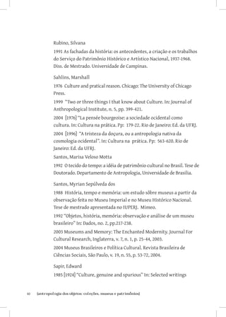 40	 {antropologia dos objetos: coleções, museus e patrimônios}
Rubino, Silvana
1991 As fachadas da história: os antecedentes, a criação e os trabalhos
do Serviço do Patrimônio Histórico e Artístico Nacional, 1937-1968.
Diss. de Mestrado. Universidade de Campinas.
Sahlins, Marshall
1976 Culture and pratical reason. Chicago: The University of Chicago
Press.
1999 “Two or three things I that know about Culture. In: Journal of
Anthropological Institute, n. 5, pp. 399-421.
2004 [1976] “La pensée bourgeoise: a sociedade ocidental como
cultura. In: Cultura na prática. Pp: 179-22. Rio de Janeiro: Ed. da UFRJ.
2004 [1996] “A tristeza da doçura, ou a antropologia nativa da
cosmologia ocidental”. In: Cultura na prática. Pp: 563-620. Rio de
Janeiro: Ed. da UFRJ.
Santos, Marisa Veloso Motta
1992 O tecido do tempo: a idéia de patrimônio cultural no Brasil. Tese de
Doutorado. Departamento de Antropologia, Universidade de Brasilia.
Santos, Myrian Sepúlveda dos
1988 História, tempo e memória: um estudo sôbre museus a partir da
observação feita no Museu Imperial e no Museu Histórico Nacional.
Tese de mestrado apresentada no IUPERJ. Mimeo.
1992 “Objetos, história, memória: observação e análise de um museu
brasileiro” In: Dados, no. 2, pp.217-238.
2003 Museums and Memory: The Enchanted Modernity. Journal For
Cultural Research, Inglaterra, v. 7, n. 1, p. 25-44, 2003.
2004 Museus Brasileiros e Política Cultural. Revista Brasileira de
Ciências Sociais, São Paulo, v. 19, n. 55, p. 53-72, 2004.
Sapir, Edward
1985 [1924] “Culture, genuine and spurious” In: Selected writings
 