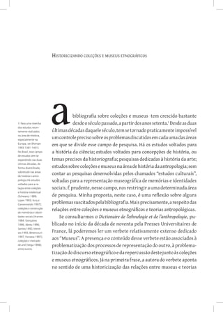 Historicizando coleções e museus etnográficos
bibliografia sobre coleções e museus tem crescido bastante
desdeoséculopassado,apartirdosanossetenta.
Desdeasduas
últimasdécadasdaqueleséculo,temsetornadopraticamenteimpossível
umcontroleprecisosobreosproblemasdiscutidosemcadaumadasáreas
em que se divide esse campo de pesquisa. Há os estudos voltados para
a história da ciência; estudos voltados para concepções de história, ou
temas precisos da historiografia; pesquisas dedicadas à história da arte;
estudossobrecoleçõesemuseusnaáreadehistóriadaantropologia;sem
contar as pesquisas desenvolvidas pelos chamados “estudos culturais”,
voltadas para a representação museográfica de memórias e identidades
sociais. É prudente, nesse campo, nos restringir a uma determinada área
de pesquisa. Minha proposta, neste caso, é uma reflexão sobre alguns
problemassuscitadospelabibliografia.Maisprecisamente,arespeitodas
relações entre coleções e museus etnográficos e teorias antropológicas.
Se consultarmos o Dictionaire de l’ethnologie et de l’anthropologie, pu-
blicado no início da década de noventa pela Presses Universitaires de
France, lá poderemos ler um verbete relativamente extenso dedicado
aos “Museus”. A presença e o conteúdo desse verbete estão associados à
problematização dos processos de representação do outro, à problema-
tizaçãododiscursoetnográficoedarepercussãodestejuntoàscoleções
e museus etnográficos. Já na primeira frase, a autora do verbete aponta
no sentido de uma historicização das relações entre museus e teorias
1 Para uma resenha
dos estudos recen-
temente realizados
na área de História,
especialmente na
Europa, ver (Pomian
1993:1381-1401).
No Brasil, esse campo
de estudos vem se
expandindo nas duas
últimas décadas, de
forma diversificada,
sobretudo nas áreas
de história e antro-
pologia Há estudos
voltados para a re-
lação entre coleções
e história intelectual
(Schwarcz 1989;
Lopes 1993; Kury e
Camennietzki 1997);
coleções e construção
de memórias e identi-
dades sociais (Arantes
1984; Gonçalves
1996; Abreu 1996;
Santos 1992; Mene-
ses 1993; Bittencourt
1997; Fonseca 1997);
coleções e mercado
de arte (Veiga 1998);
entre outros.
 